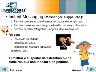 • Instant Messaging (Messenger, Skype, etc.):
   – Permite comunicar com diversos contactos em tempo real.
   – Permite conversar com amigos e família que vivam afastados.
   – Permite partilhar fotografias, imagens, documentos, etc.

• Riscos:
   – Roubo de identidade.
   – Infecção por vírus.
   – Infecção por malware (spyware,
   phishing, etc).

  O melhor é suspeitar de estranhos ou de
  ficheiros que não tenham sido pedidos.

  Retroceder                                        Avançar
 
