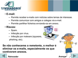 • E-mail:
    – Permite receber e-mails com notícias sobre temas de interesse.
    – Permite comunicar com amigos e colegas via e-mail.
    – Permite partilhar ficheiros enviando-os em anexo.
 • Riscos:
    – Spam.
    – Infecção por vírus.
    – Infecção por malware (spyware,
    phishing, etc).

Se não conheceres o remetente, o melhor é
eliminar os e-mails, especialmente os que
contiverem anexos.
    Retroceder                                        Avançar
 