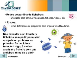 • Redes de partilha de ficheiros:
    – Utilizadas para partilhar fotografias, ficheiros, vídeos, etc.

 • Riscos:
    – Vírus disfarçados de programas para enganarem utilizadores.


Não executar nem transferir
ficheiros sem pedir permissão
aos pais ou professores
primeiro. Se decidires
transferir algo, é melhor
analisar o ficheiro com um
antivírus antes de o abrir.
   Retroceder                                              Avançar
 