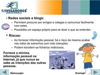 • Redes sociais e blogs:
     – Permitem procurar por amigos e colegas e comunicar facilmente
       com estes.
     – Possibilita um espaço próprio para se dizer o que se entender.

 • Riscos:
     – Ao fornecer informação pessoal, há o risco da mesma acabar
       nas mãos de estranhos com más intenções.
     – Podem transferir-se ficheiros maliciosos.
Fornece a mínima
informação pessoal na
Internet, já que nunca se
sabe as intenções das outras
pessoas.

    Retroceder                                        Avançar
 