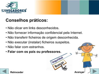Conselhos práticos:
• Não clicar em links desconhecidos.
• Não fornecer informação confidencial pela Internet.
• Não transferir ficheiros de origem desconhecida.
• Não executar (instalar) ficheiros suspeitos.
• Não falar com estranhos.
• Falar com os pais ou professores.




   Retroceder                                  Avançar
 