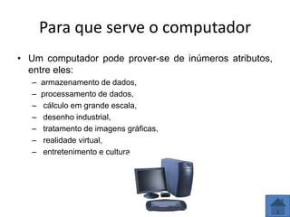 Para que serve o computador
• Um computador pode prover-se de inúmeros atributos,
  entre eles:
   –   armazenamento de dados,
   –   processamento de dados,
   –   cálculo em grande escala,
   –   desenho industrial,
   –   tratamento de imagens gráficas,
   –   realidade virtual,
   –   entretenimento e cultura.
 