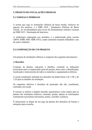 PEA - Eletrotécnica Geral Instalações Elétricas Prediais
5. PROJETO DE INSTALAÇÕES PREDIAIS
5.1 NORMAS E SÍMBOLOS
A norma que rege as instalações elétricas de baixa tensão, inclusive no
aspecto dos projetos, é a NBR 5410 - Instalações Elétricas de Baixa
Tensão. As recomendações para níveis de iluminamento mínimos constam
da NBR 5413 - Iluminação de Interiores.
A simbologia empregada nos desenhos é a padronizada pelas normas
ABNT (NBR 5446, NBR 5553), sendo entretanto bastante difundido o uso
de outros símbolos.
5.2 COMPOSIÇÃO DE UM PROJETO
Um projeto de instalações elétricas é composto dos seguintes documentos:
a) Desenhos
Conjunto de plantas, esquemas e detalhes, contendo as indicações
necessárias para a compreensão geral do projeto, bem como a identificação,
localização e interconexão de todos os materiais e equipamentos elétricos.
A escala usualmente utilizada nos desenhos de planta baixa é de 1:50, e de
1:25 para os detalhes de instalação.
Os esquemas elétricos e desenhos de prumadas não são, usualmente,
realizados em escala.
É comum se utilizar o próprio desenho arquitetônico como matriz para as
plantas das instalações elétricas, contendo, porém, apenas as informações
estritamente necessárias (alvenarias, portas, caixilhos e pilares).
É interessante se dispor de um jogo de plantas dos desenhos de formas e
armações para consulta.
33
 