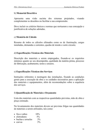 PEA - Eletrotécnica Geral Instalações Elétricas Prediais
b) Memorial Descritivo
Apresenta uma visão sucinta dos sistemas projetados, visando
complementar os desenhos ou facilitar a sua compreensão.
Deve incluir os critérios básicos e normas que nortearam a sua concepção e
justificativa de soluções adotadas.
c) Memória de Cálculo
Resumo de todos os cálculos efetuados como os de iluminação, cargas
instaladas, demandas e correntes, quedas de tensão e curto circuito.
d) Especificações Técnicas dos Materiais
Descrição dos materiais a serem empregados, fixando-se os requisitos
mínimos quanto ao seu desempenho, qualidade da matéria prima, processo
de fabricação, acabamento, testes e ensaios.
e) Especificações Técnicas dos Serviços
Instruções referentes à montagem das instalações, fixando as condições
gerais para a execução da obra e os cuidados necessários para a aplicação
dos materiais e equipamentos, além de recomendações sobre a sequência
dos serviços.
f) Quantificação de Materiais e Orçamento
Lista dos materiais com as respectivas quantidades previstas, mão de obra e
preço estimado.
No levantamento dos materiais devem ser previstas folgas nas quantidades
de materiais a serem utilizados, tais como:
• fios e cabos 10%
• eletrodutos 5%
• buchas e arruelas 3%
• curvas 3%
34
 