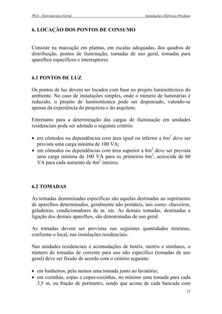 PEA - Eletrotécnica Geral Instalações Elétricas Prediais
6. LOCAÇÃO DOS PONTOS DE CONSUMO
Consiste na marcação em plantas, em escalas adequadas, dos quadros de
distribuição, pontos de iluminação, tomadas de uso geral, tomadas para
aparelhos específicos e interruptores.
6.1 PONTOS DE LUZ
Os pontos de luz devem ser locados com base no projeto luminotécnico do
ambiente. No caso de instalações simples, onde o número de luminárias é
reduzido, o projeto de luminotécnica pode ser dispensado, valendo-se
apenas da experiência do projetista e do arquiteto.
Entretanto para a determinação das cargas de iluminação em unidades
residenciais pode ser adotado o seguinte critério:
• em cômodos ou dependências com área igual ou inferior a 6m2
deve ser
prevista uma carga mínima de 100 VA;
• em cômodos ou dependências com área superior a 6m2
deve ser prevista
uma carga mínima de 100 VA para os primeiros 6m2
, acrescida de 60
VA para cada aumento de 4m2
inteiros.
6.2 TOMADAS
As tomadas denominadas específicas são aquelas destinadas ao suprimento
de aparelhos determinados, geralmente não portáteis, tais como: chuveiros,
geladeiras, condicionadores de ar, etc. As demais tomadas, destinadas a
ligação dos demais aparelhos, são denominadas de uso geral.
As tomadas devem ser previstas nas seguintes quantidades mínimas,
conforme o local, nas instalações residenciais:
Nas unidades residenciais e acomodações de hotéis, motéis e similares, o
número de tomadas de corrente para uso não específico (tomadas de uso
geral) deve ser fixado de acordo com o critério seguinte:
• em banheiros, pelo menos uma tomada junto ao lavatório;
• em cozinhas, copas e copas-cozinhas, no mínimo uma tomada para cada
3,5 m, ou fração de perímetro, sendo que acima de cada bancada com
37
 