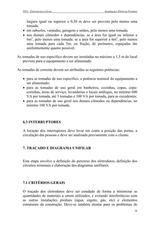 PEA - Eletrotécnica Geral Instalações Elétricas Prediais
largura igual ou superior a 0,30 m deve ser prevista pelo menos uma
tomada;
• em subsolos, varandas, garagens e sótãos, pelo menos uma tomada;
• nos demais cômodos e dependências, se a área for igual ou inferior a
6m2
, pelo menos uma tomada; se a área for superior a 6m2
, pelo menos
uma tomada para cada 5m, ou fração, de perímetro, espaçadas tão
uniformemente quanto possível.
As tomadas de uso específico devem ser instaladas no máximo a 1,5 m do local
previsto para o equipamento a ser alimentado.
Às tomadas de corrente devem ser atribuídas as seguintes potências:
• para as tomadas de uso específico, a potência nominal do equipamento a
ser alimentado;
• para as tomadas de uso geral em banheiros, cozinhas, copas, copa-
cozinhas, áreas de serviço, lavanderias e locais análogos, no mínimo 600
VA por tomada, até 3 tomadas e 100 VA por tomada, para as excedentes;
• para as tomadas de uso geral nos demais cômodos ou dependências, no
mínimo 100 VA por tomada.
6.3 INTERRUPTORES
A locação dos interruptores deve levar em conta a posição das portas, a
circulação das pessoas e deve ser analisada previamente com o cliente.
7. TRAÇADO E DIAGRAMA UNIFILAR
Esta etapa envolve a definição do percurso dos eletrodutos, definição dos
circuitos terminais e elaboração dos diagramas unifilares.
7.1 CRITÉRIOS GERAIS
O traçado dos eletrodutos deve ser estudado de forma a minimizar as
quantidades de materiais a serem utilizados, e evitando interferências com
as outras instalações prediais (água, esgoto, gás, etc) e elementos
estruturais da construção. Deve-se também atentar para os problemas de
38
 
