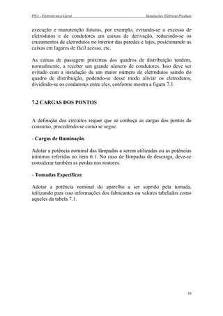 PEA - Eletrotécnica Geral Instalações Elétricas Prediais
execução e manutenção futuros, por exemplo, evitando-se o excesso de
eletrodutos e de condutores em caixas de derivação, reduzindo-se os
cruzamentos de eletrodutos no interior das paredes e lajes, posicionando as
caixas em lugares de fácil acesso, etc.
As caixas de passagem próximas dos quadros de distribuição tendem,
normalmente, a receber um grande número de condutores. Isso deve ser
evitado com a instalação de um maior número de eletrodutos saindo do
quadro de distribuição, podendo-se desse modo aliviar os eletrodutos,
dividindo-se os condutores entre eles, conforme mostra a figura 7.1.
7.2 CARGAS DOS PONTOS
A definição dos circuitos requer que se conheça as cargas dos pontos de
consumo, procedendo-se como se segue.
- Cargas de Iluminação
Adotar a potência nominal das lâmpadas a serem utilizadas ou as potências
mínimas referidas no item 6.1. No caso de lâmpadas de descarga, deve-se
considerar também as perdas nos reatores.
- Tomadas Específicas
Adotar a potência nominal do aparelho a ser suprido pela tomada,
utilizando para isso informações dos fabricantes ou valores tabelados como
aqueles da tabela 7.1.
39
 