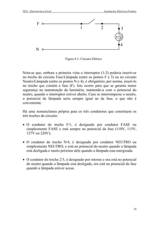 PEA - Eletrotécnica Geral Instalações Elétricas Prediais
F
N
1 2 3
4
Figura 4.1- Circuito Elétrico
Nota-se que, embora a primeira vista o interruptor (1-2) poderia inserir-se
no trecho do circuito Fase/Lâmpada (entre os pontos F e 3) ou no circuito
Neutro/Lâmpada (entre os pontos N e 4), é obrigatório, por norma, inseri-lo
no trecho que contém a fase (F). Isto ocorre para que se garanta maior
segurança na manutenção da luminária, mantendo-a com o potencial do
neutro, quando o interruptor estiver aberto. Caso se interrompesse o neutro,
o potencial da lâmpada seria sempre igual ao da fase, o que não é
conveniente.
Há uma nomenclatura própria para os três condutores que constituem os
três trechos do circuito:
• O condutor do trecho F/1, é designado por condutor FASE ou
simplesmente FASE e está sempre no potencial da fase (110V, 115V,
127V ou 220V);
• O condutor do trecho N/4, é designado por condutor NEUTRO ou
simplesmente NEUTRO, e está no potencial do neutro quando a lâmpada
está desligada e muito próximo dele quando a lâmpada esta energizada.
• O condutor do trecho 2/3, é designado por retorno e ora está no potencial
do neutro quando a lâmpada esta desligada, ora está no potencial da fase
quando a lâmpada estiver acesa.
24
 
