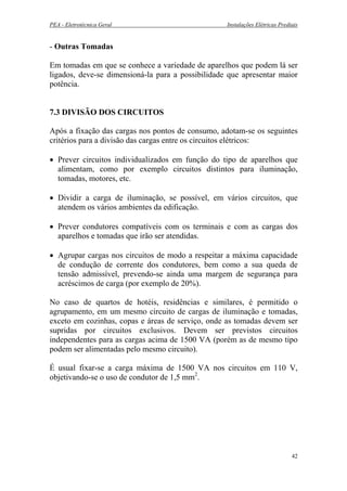 PEA - Eletrotécnica Geral Instalações Elétricas Prediais
- Outras Tomadas
Em tomadas em que se conhece a variedade de aparelhos que podem lá ser
ligados, deve-se dimensioná-la para a possibilidade que apresentar maior
potência.
7.3 DIVISÃO DOS CIRCUITOS
Após a fixação das cargas nos pontos de consumo, adotam-se os seguintes
critérios para a divisão das cargas entre os circuitos elétricos:
• Prever circuitos individualizados em função do tipo de aparelhos que
alimentam, como por exemplo circuitos distintos para iluminação,
tomadas, motores, etc.
• Dividir a carga de iluminação, se possível, em vários circuitos, que
atendem os vários ambientes da edificação.
• Prever condutores compatíveis com os terminais e com as cargas dos
aparelhos e tomadas que irão ser atendidas.
• Agrupar cargas nos circuitos de modo a respeitar a máxima capacidade
de condução de corrente dos condutores, bem como a sua queda de
tensão admissível, prevendo-se ainda uma margem de segurança para
acréscimos de carga (por exemplo de 20%).
No caso de quartos de hotéis, residências e similares, é permitido o
agrupamento, em um mesmo circuito de cargas de iluminação e tomadas,
exceto em cozinhas, copas e áreas de serviço, onde as tomadas devem ser
supridas por circuitos exclusivos. Devem ser previstos circuitos
independentes para as cargas acima de 1500 VA (porém as de mesmo tipo
podem ser alimentadas pelo mesmo circuito).
É usual fixar-se a carga máxima de 1500 VA nos circuitos em 110 V,
objetivando-se o uso de condutor de 1,5 mm2
.
42
 