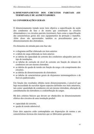 PEA - Eletrotécnica Geral Instalações Elétricas Prediais
8. DIMENSIONAMENTO DOS CIRCUITOS PARCIAIS (OU
TERMINAIS) E DE ALIMENTADORES
8.1 CONSIDERAÇÕES GERAIS
O dimensionamento tratado neste item objetiva a especificação da seção
dos condutores da fase e do neutro que constituem os circuitos
alimentadores e os circuitos parciais (terminais), bem como a especificação
das características gerais dos seus equipamentos de proteção e manobra.
Além disso são apresentados também os procedimentos para o
dimensionamento dos eletrodutos.
Os elementos de entrada para esta fase são:
• o diagrama unifilar elaborado em item anterior.
• a tabela de carga elaborada no item anterior.
• as tabelas de capacidade de corrente dos condutores adequados para este
tipo de instalações.
• as tabelas de correção de nível de corrente em função do número de
condutores em um mesmo eletroduto.
• as tabelas de queda de tensão em função da carga e do comprimento dos
circuitos.
• as tabelas de dimensionamento de eletrodutos.
• as tabelas de características gerais de disjuntores termomagnéticos e de
fusíveis padronizados.
Em função dos resultados obtidos neste dimensionamento, é possível que
haja necessidade de reavaliar alguns aspectos definidos nos itens anteriores,
tais como: quantidade de condutores em um mesmo eletroduto, alteração de
caminhamento de eletrodutos e a redistribuição de cargas.
Há dois critérios básicos que devem ser obedecidos no dimensionamento
elétrico dos circuitos de uma instalação predial:
• capacidade de corrente,
• queda de tensão admissível.
Estes dois aspectos estão contemplados em disposições de norma e em
características técnicas dos materiais que os fabricantes garantem.
43
 