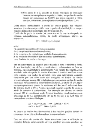 PEA - Eletrotécnica Geral Instalações Elétricas Prediais
b) Nos casos B e C, quando as linhas principais da instalação
tiverem um comprimento superior a 100m, as quedas de tensão
podem ser aumentadas de 0,005% por metro superior a 100m,
sem que, no entanto, essa suplementação seja superior a 0,5%.
Deste modo, normalmente, a queda de tensão parcial nos circuitos
terminais (circuito compreendido entre o quadro de distribuição e a carga -
circuitos parciais) de iluminação não deve superar 2%.
O cálculo da queda de tensão ( V∆ ) num trecho de um circuito pode ser
efetuado adequadamente, porém, de modo aproximado, através da
expressão:
)sencos).(2.( ϕϕ XRlIV +=∆
onde:
I é a corrente passante no trecho considerado;
1 é o comprimento do trecho do circuito;
R é a resistência do condutor por unidade de comprimento;
X é a reatância do condutor por unidade de comprimento;
ϕcos é o fator de potência da carga.
Em um certo trecho de circuito, em se fixando o cabo (e também a forma
de sua instalação, que define a reatância) e conhecendo-se o fator de
potência, é possível tabelar o comprimento 1 em função da corrente I, para
um dado valor de queda de tensão. Com isso é possível verificar se um
certo circuito (ou trecho de circuito), com uma determinada corrente,
constituído por um cabo dado não transgride os limites de tensão
preconizados por norma. Há referências que apresentam quedas de tensão
calculadas para correntes e comprimentos unitários. A tabela 8.8 (ref.1) por
exemplo apresenta as quedas de tensão em V/A.km para 2 valores de fator
de potência (0,80 e 0,95). Assim é possível calcular a queda de tensão a
partir da corrente e comprimento. Por exemplo um circuito de tensão
nominal 127 V, com fios de seção 2,5 mm2
instalados em eletrodutos, com
uma carga de 10 A e comprimento (2l) de 50 m e cos ϕ de 0,95 pode ter
sua queda de tensão avaliada por:
∆V = 16,8 V/A.km . 10A . 0,05 km = 8,4 V
∆V% = 8,4/127 . 100 = 6,61%
As quedas de tensão dos alimentadores e dos circuitos parciais devem ser
compostas para a obtenção da queda de tensão resultante.
Caso os níveis de tensão não forem respeitados com a utilização do
condutor definido anteriormente, deve-se escolher um outro condutor de
50
 