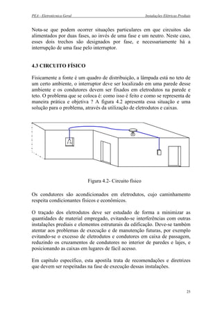 PEA - Eletrotécnica Geral Instalações Elétricas Prediais
Nota-se que podem ocorrer situações particulares em que circuitos são
alimentados por duas fases, ao invés de uma fase e um neutro. Neste caso,
esses dois trechos são designados por fase, e necessariamente há a
interrupção de uma fase pelo interruptor.
4.3 CIRCUITO FÍSICO
Fisicamente a fonte é um quadro de distribuição, a lâmpada está no teto de
um certo ambiente, o interruptor deve ser localizado em uma parede desse
ambiente e os condutores devem ser fixados em eletrodutos na parede e
teto. O problema que se coloca é: como isso é feito e como se representa de
maneira prática e objetiva ? A figura 4.2 apresenta essa situação e uma
solução para o problema, através da utilização de eletrodutos e caixas.
Figura 4.2- Circuito físico
F N
Os condutores são acondicionados em eletrodutos, cujo caminhamento
respeita condicionantes físicos e econômicos.
O traçado dos eletrodutos deve ser estudado de forma a minimizar as
quantidades de material empregado, evitando-se interferências com outras
instalações prediais e elementos estruturais da edificação. Deve-se também
atentar aos problemas de execução e de manutenção futuras, por exemplo
evitando-se o excesso de eletrodutos e condutores em caixa de passagem,
reduzindo os cruzamentos de condutores no interior de paredes e lajes, e
posicionando as caixas em lugares de fácil acesso.
Em capítulo específico, esta apostila trata de recomendações e diretrizes
que devem ser respeitadas na fase de execução dessas instalações.
25
 