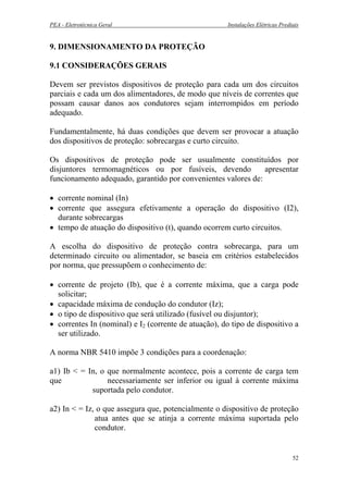 PEA - Eletrotécnica Geral Instalações Elétricas Prediais
9. DIMENSIONAMENTO DA PROTEÇÃO
9.1 CONSIDERAÇÕES GERAIS
Devem ser previstos dispositivos de proteção para cada um dos circuitos
parciais e cada um dos alimentadores, de modo que níveis de correntes que
possam causar danos aos condutores sejam interrompidos em período
adequado.
Fundamentalmente, há duas condições que devem ser provocar a atuação
dos dispositivos de proteção: sobrecargas e curto circuito.
Os dispositivos de proteção pode ser usualmente constituídos por
disjuntores termomagnéticos ou por fusíveis, devendo apresentar
funcionamento adequado, garantido por convenientes valores de:
• corrente nominal (In)
• corrente que assegura efetivamente a operação do dispositivo (I2),
durante sobrecargas
• tempo de atuação do dispositivo (t), quando ocorrem curto circuitos.
A escolha do dispositivo de proteção contra sobrecarga, para um
determinado circuito ou alimentador, se baseia em critérios estabelecidos
por norma, que pressupõem o conhecimento de:
• corrente de projeto (Ib), que é a corrente máxima, que a carga pode
solicitar;
• capacidade máxima de condução do condutor (Iz);
• o tipo de dispositivo que será utilizado (fusível ou disjuntor);
• correntes In (nominal) e I2 (corrente de atuação), do tipo de dispositivo a
ser utilizado.
A norma NBR 5410 impõe 3 condições para a coordenação:
a1) Ib < = In, o que normalmente acontece, pois a corrente de carga tem
que necessariamente ser inferior ou igual à corrente máxima
suportada pelo condutor.
a2) In < = Iz, o que assegura que, potencialmente o dispositivo de proteção
atua antes que se atinja a corrente máxima suportada pelo
condutor.
52
 