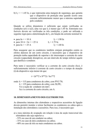 PEA - Eletrotécnica Geral Instalações Elétricas Prediais
b) I2 < = 1.45 Iz, o que representa uma margem de segurança, que garanta
que o dispositivo de proteção atue quando ocorre uma
corrente suficientemente menor que a máxima suportada
pelo condutor.
Quando se utiliza disjuntores é suficiente que sejam verificadas as
condições (a1) e (a2), uma vez que I2 é menor que 1.45 In. Entretanto nos
fusíveis devem ser verificadas as três condições, e pode ser utilizada a
seguinte regra para a determinação de I2, em função da corrente nominal In:
• para In < = 10 A I2 = 1.90 In
• para 10 A < In < = 25 A I2 = 1.75 In
• para In > = 25 A I2 = 1.60 In
Para assegurar que os condutores também estejam protegidos contra os
efeitos danosos de um curto circuito, é necessário que o dispositivo de
proteção tenha capacidade de suportar e de interromper a corrente de curto
circuito (capacidade disruptiva), em um intervalo de tempo inferior aquele
que danifica o condutor.
Para tanto é necessário verificar se a corrente de curto circuito (Icc), é
suficientemente inferior à corrente de curto circuito e o tempo de atuação
(t) do dispositivo seja menor do que:
t < (k**2 x S**2) / Icc**2
onde: k = 115 para condutores de cobre, com PVC/70;
k = 135 para condutores de cobre, com XLPE;
S é a seção do condutor em mm2
;
Icc é a corrente de curto circuito, em A.
10. DIMENSIONAMENTO DOS ELETRODUTOS
As dimensões internas dos eletrodutos e respectivos acessórios de ligação
devem permitir instalar e retirar facilmente os condutores ou cabos após a
instalação dos eletrodutos e acessórios. Para isso, é necessário que:
a) a taxa máxima de ocupação em relação à área da seção transversal dos
eletrodutos não seja superior a:
- 53% no caso de um condutor ou cabos;
- 31% no caso de dois condutores ou cabos;
- 40% no caso de três ou mais condutores ou cabos.
53
 