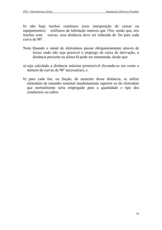 PEA - Eletrotécnica Geral Instalações Elétricas Prediais
b) não haja trechos contínuos (sem interposição de caixas ou
equipamentos) retilíneos de tubulação maiores que 15m, sendo que, nos
trechos com curvas, essa distância deve ser reduzida de 3m para cada
curva de 90o
.
Nota: Quando o ramal de eletrodutos passar obrigatoriamente através de
locais onde não seja possível o emprego de caixa de derivação, a
distância prescrita na alínea b) pode ser aumentada, desde que:
a) seja calculada a distância máxima permissível (levando-se em conta o
número de curvas de 90o
necessárias), e
b) para cada 6m, ou fração, de aumento dessa distância, se utilize
eletroduto de tamanho nominal imediatamente superior ao do eletroduto
que normalmente seria empregado para a quantidade e tipo dos
condutores ou cabos.
54
 