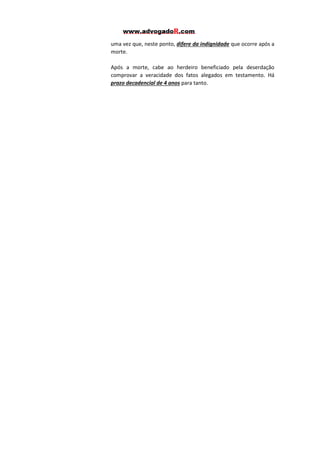 uma vez que, neste ponto, difere da indignidade que ocorre após a
morte.
Após a morte, cabe ao herdeiro beneficiado pela deserdação
comprovar a veracidade dos fatos alegados em testamento. Há
prazo decadencial de 4 anos para tanto.

 