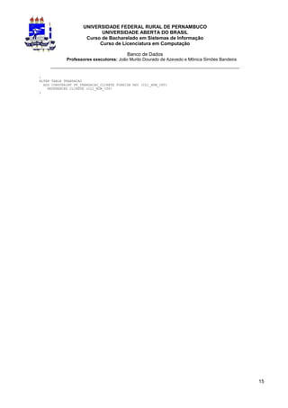 UNIVERSIDADE FEDERAL RURAL DE PERNAMBUCO
                            UNIVERSIDADE ABERTA DO BRASIL
                      Curso de Bacharelado em Sistemas de Informação
                           Curso de Licenciatura em Computação

                                           Banco de Dados
             Professores executores: João Murilo Dourado de Azevedo e Mônica Simões Bandeira
     _________________________________________________________________
;
ALTER TABLE TRANSACAO
  ADD CONSTRAINT FK_TRANSACAO_CLIENTE FOREIGN KEY (CLI_NUM_CPF)
    REFERENCES CLIENTE (CLI_NUM_CPF)
;




                                                                                               15
 