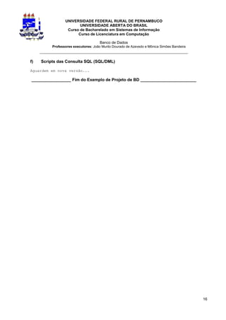 UNIVERSIDADE FEDERAL RURAL DE PERNAMBUCO
                        UNIVERSIDADE ABERTA DO BRASIL
                  Curso de Bacharelado em Sistemas de Informação
                       Curso de Licenciatura em Computação

                                      Banco de Dados
          Professores executores: João Murilo Dourado de Azevedo e Mônica Simões Bandeira
     _________________________________________________________________

f)   Scripts das Consulta SQL (SQL/DML)

Aguardem em nova versão...

_________________ Fim do Exemplo de Projeto de BD ________________________




                                                                                            16
 