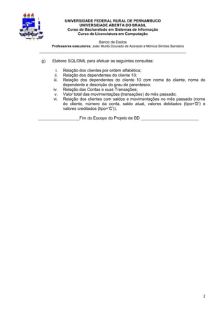 UNIVERSIDADE FEDERAL RURAL DE PERNAMBUCO
                     UNIVERSIDADE ABERTA DO BRASIL
               Curso de Bacharelado em Sistemas de Informação
                    Curso de Licenciatura em Computação

                                  Banco de Dados
      Professores executores: João Murilo Dourado de Azevedo e Mônica Simões Bandeira
_________________________________________________________________

 g)   Elabore SQL/DML para efetuar as seguintes consultas:

         i.   Relação dos clientes por ordem alfabética;
        ii.   Relação dos dependentes do cliente 10;
       iii.   Relação dos dependentes do cliente 10 com nome do cliente, nome do
              dependente e descrição do grau de parentesco;
       iv.    Relação das Contas e suas Transações;
        v.    Valor total das movimentações (transações) do mês passado;
       vi.    Relação dos clientes com saldos e movimentações no mês passado (nome
              do cliente, número da conta, saldo atual, valores debitados (tipo=’D’) e
              valores creditados (tipo=’C’)).

__________________Fim do Escopo do Projeto de BD _________________________




                                                                                        2
 