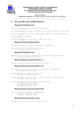 UNIVERSIDADE FEDERAL RURAL DE PERNAMBUCO
                        UNIVERSIDADE ABERTA DO BRASIL
                  Curso de Bacharelado em Sistemas de Informação
                       Curso de Licenciatura em Computação

                                      Banco de Dados
          Professores executores: João Murilo Dourado de Azevedo e Mônica Simões Bandeira
     _________________________________________________________________

b)   Derivando MR a partir do MER (Capítulo 8)

     Mapeando Entidades Fortes

funcionario(fun_num_cpf, fun_nome, fun_num_telefone)

cliente(cli_num_cpf, cli_nome, cli_endereco, cli_numeros_telefones, cli_profissao)

agencia(age_codigo, age_nome, age_sigla_unidade_federativa, age_nome_municipio)

conta(cta_numero, cta_saldo)

transacao(trn_numero, trn_cod_tipo, trn_data, trn_valor)

     Mapeando Atributos Multivalorados

cliente(cli_num_cpf, cli_nome, cli_endereco, cli_profissao)

cliente_telefone(cli_num_cpf(FK), tel_numero)
        cli_num_cpf referencia cliente

     Mapeando Entidades Fracas

dependente(fun_num_cpf(FK), dep_sequencia, dep_nome, dep_grau_parentesco)
        fun_num_cpf referencia funcionario

     Mapeando Relacionamentos Binários 1:1

O modelo tratado não possui relacionamentos binários 1:1

     Mapeando Relacionamentos Binários 1:N

funcionario(fun_num_cpf, fun_nome, fun_num_telefone, age_codigo(FK))
        age_codigo referencia agencia

conta(cta_numero, cta_saldo, age_codigo(FK))
        age_codigo referencia agencia

transacao(trn_numero, trn_cod_tipo, trn_data, trn_valor, cta_numero(FK))
        cta_numero referencia conta

transacao(trn_numero, trn_cod_tipo, trn_data, trn_valor,
        cta_numero(FK), cli_codigo(FK))
        cta_numero referencia conta
        cli_codigo referencia cliente

     Mapeando Relacionamentos Binários M:N

cliente_conta(cli_num_cpf(FK), cta_numero(FK))
        cli_num_cpf referencia cliente
        cta_numero referencia numero

     Mapeando Relacionamentos n-ários

O modelo tratado não possui relacionamentos n-ários


                                                                                            5
 