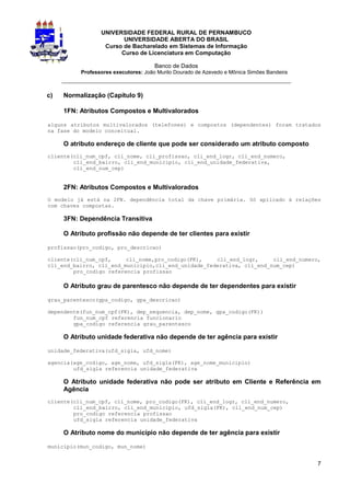 UNIVERSIDADE FEDERAL RURAL DE PERNAMBUCO
                        UNIVERSIDADE ABERTA DO BRASIL
                  Curso de Bacharelado em Sistemas de Informação
                       Curso de Licenciatura em Computação

                                      Banco de Dados
          Professores executores: João Murilo Dourado de Azevedo e Mônica Simões Bandeira
     _________________________________________________________________

c)   Normalização (Capítulo 9)

     1FN: Atributos Compostos e Multivalorados

alguns atributos multivalorados (telefones) e compostos (dependentes) foram tratados
na fase do modelo conceitual.

     O atributo endereço de cliente que pode ser considerado um atributo composto
cliente(cli_num_cpf, cli_nome, cli_profissao, cli_end_logr, cli_end_numero,
        cli_end_bairro, cli_end_municipio, cli_end_unidade_federativa,
        cli_end_num_cep)


     2FN: Atributos Compostos e Multivalorados
O modelo já está na 2FN. dependência total da chave primária. Só aplicado à relações
com chaves compostas.

     3FN: Dependência Transitiva

     O Atributo profissão não depende de ter clientes para existir

profissao(pro_codigo, pro_descricao)

cliente(cli_num_cpf,     cli_nome,pro_codigo(FK),    cli_end_logr,     cli_end_numero,
cli_end_bairro, cli_end_municipio,cli_end_unidade_federativa, cli_end_num_cep)
        pro_codigo referencia profissao

     O Atributo grau de parentesco não depende de ter dependentes para existir

grau_parentesco(gpa_codigo, gpa_descricao)

dependente(fun_num_cpf(FK), dep_sequencia, dep_nome, gpa_codigo(FK))
        fun_num_cpf referencia funcionario
        gpa_codigo referencia grau_parentesco

     O Atributo unidade federativa não depende de ter agência para existir

unidade_federativa(ufd_sigla, ufd_nome)

agencia(age_codigo, age_nome, ufd_sigla(FK), age_nome_municipio)
        ufd_sigla referencia unidade_federativa

     O Atributo unidade federativa não pode ser atributo em Cliente e Referência em
     Agência
cliente(cli_num_cpf, cli_nome, pro_codigo(FK), cli_end_logr, cli_end_numero,
        cli_end_bairro, cli_end_municipio, ufd_sigla(FK), cli_end_num_cep)
        pro_codigo referencia profissao
        ufd_sigla referencia unidade_federativa

     O Atributo nome do município não depende de ter agência para existir

municipio(mun_codigo, mun_nome)


                                                                                            7
 