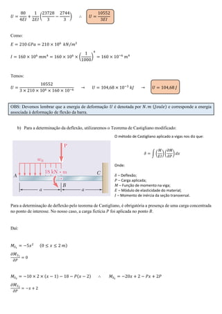𝑈 =
80
4𝐸𝐼
+
1
2𝐸𝐼
(
23728
3
−
2744
3
) ∴ 𝑈 =
10552
3𝐸𝐼
Como:
𝐸 = 210 𝐺𝑃𝑎 = 210 × 106
𝑘𝑁 𝑚²⁄
𝐼 = 160 × 106
𝑚𝑚4
= 160 × 106
× (
1
1000
)
4
= 160 × 10−6
𝑚4
Temos:
𝑈 =
10552
3 × 210 × 106 × 160 × 10−6
→ 𝑈 = 104,68 × 10−3
𝑘𝐽 → 𝑈 = 104,68 𝐽
OBS: Devemos lembrar que a energia de deformação 𝑈 é denotada por 𝑁. 𝑚 (𝐽𝑜𝑢𝑙𝑒) e corresponde a energia
associada à deformação de flexão da barra.
b) Para a determinação da deflexão, utilizaremos o Teorema de Castigliano modificado:
O método de Castigliano aplicado a vigas nos diz que:
𝛿 = ∫ (
𝑀
𝐸𝐼
) (
𝜕𝑀
𝜕𝑃
) 𝑑𝑥
Onde:
𝛿 – Deflexão;
𝑃 – Carga aplicada;
𝑀 – Função de momento na viga;
𝐸 – Módulo de elasticidade do material;
𝐼 – Momento de inércia da seção transversal.
Para a determinação de deflexão pelo teorema de Castigliano, é obrigatória a presença de uma carga concentrada
no ponto de interesse. No nosso caso, a carga fictícia 𝑃 foi aplicada no ponto 𝐵.
Daí:
𝑀𝑆1
= −5𝑥2 (0 ≤ 𝑥 ≤ 2 𝑚)
𝜕 𝑀 𝑆1
𝜕𝑃
= 0
𝑀𝑆2
= −10 × 2 × (𝑥 − 1) − 18 − 𝑃(𝑥 − 2) ∴ 𝑀𝑆2
= −20𝑥 + 2 − 𝑃𝑥 + 2𝑃
𝜕 𝑀 𝑆2
𝜕𝑃
= −𝑥 + 2
 