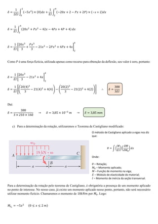 𝛿 =
1
2𝐸𝐼
∫ (−5𝑥2) × (0)𝑑𝑥 +
1
𝐸𝐼
2
0
∫ (−20𝑥 + 2 − 𝑃𝑥 + 2𝑃)
4
2
× (−𝑥 + 2)𝑑𝑥
𝛿 =
1
𝐸𝐼
∫ (20𝑥2
+ 𝑃𝑥2
− 42𝑥 − 4𝑃𝑥 + 4𝑃 + 4)
4
2
𝑑𝑥
𝛿 =
1
𝐸𝐼
[
20𝑥3
3
+
𝑃𝑥3
3
− 21𝑥2
− 2𝑃𝑥2
+ 4𝑃𝑥 + 4𝑥]
2
4
Como 𝑃 é uma força fictícia, utilizada apenas como recurso para obtenção da deflexão, seu valor é zero, portanto:
𝛿 =
1
𝐸𝐼
[
20𝑥3
3
− 21𝑥2
+ 4𝑥]
2
4
𝛿 =
1
𝐸𝐼
[(
20(4)3
3
− 21(4)2
+ 4(4)) − (
20(2)3
3
− 21(2)2
+ 4(2))] ∴ 𝛿 =
388
3𝐸𝐼
Daí:
𝛿 =
388
3 × 210 × 160
→ 𝛿 = 3,85 × 10−3
𝑚 → 𝛿 = 3,85 𝑚𝑚
c) Para a determinação da rotação, utilizaremos o Teorema de Castigliano modificado:
O método de Castigliano aplicado a vigas nos diz
que:
𝜃 = ∫ (
𝑀
𝐸𝐼
) (
𝜕𝑀
𝜕𝑀0
) 𝑑𝑥
Onde:
𝜃 – Rotação;
𝑀0 – Momento aplicado;
𝑀 – Função de momento na viga;
𝐸 – Módulo de elasticidade do material;
𝐼 – Momento de inércia da seção transversal.
Para a determinação da rotação pelo teorema de Castigliano, é obrigatória a presença de um momento aplicado
no ponto de interesse. No nosso caso, já existe um momento aplicado nesse ponto, portanto, não será necessário
utilizar momento fictício. Chamaremos o momento de 18𝑘𝑁𝑚 por 𝑀0. Logo:
𝑀𝑆1
= −5𝑥2 (0 ≤ 𝑥 ≤ 2 𝑚)
 