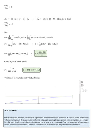 𝜕𝑀𝑆1
𝜕𝑀0
= 0
𝑀𝑆2
= −10 × 2 × (𝑥 − 1) − 𝑀0 → 𝑀𝑆2
= −20𝑥 + 20 − 𝑀0 (2 𝑚 ≤ 𝑥 ≤ 4 𝑚)
𝜕𝑀𝑆2
𝜕𝑀0
= −1
Daí:
𝜃 =
1
2𝐸𝐼
∫ (−5𝑥2)
2
0
(0)𝑑𝑥 +
1
𝐸𝐼
∫ (−20𝑥 + 20 − 𝑀0)
4
2
(−1)𝑑𝑥
𝜃 =
1
𝐸𝐼
∫ (20𝑥 − 20 + 𝑀0)
4
2
𝑑𝑥 → 𝜃 =
1
𝐸𝐼
[10𝑥2
− 20𝑥 + 𝑀0 𝑥]2
4
𝜃 =
1
𝐸𝐼
[(80 + 4𝑀0) − (2𝑀0)] ∴ 𝜃 =
80 + 2𝑀0
𝐸𝐼
Como 𝑀0 = 18 𝑘𝑁𝑚, temos:
𝜃 =
116
210 × 160
→ 𝜃 = 3,45 × 10−3
𝑟𝑎𝑑
Verificando os resultados no FTOOL, obtemos:
DISCUSSÕES:
Observamos que podemos desenvolver o problema de forma literal ou numérica. A solução literal fornece um
volume muito grande de cálculos, porém facilita a detecção e correção de eventuais erros cometidos. Já a solução
literal é mais simples, mas não permite detectar erros, ou seja, se o resultado final estiver errado, só nos restará
iniciar o exercício novamente. Caberá ao aluno resolver da maneira que lhe parecer mais confortável.
 