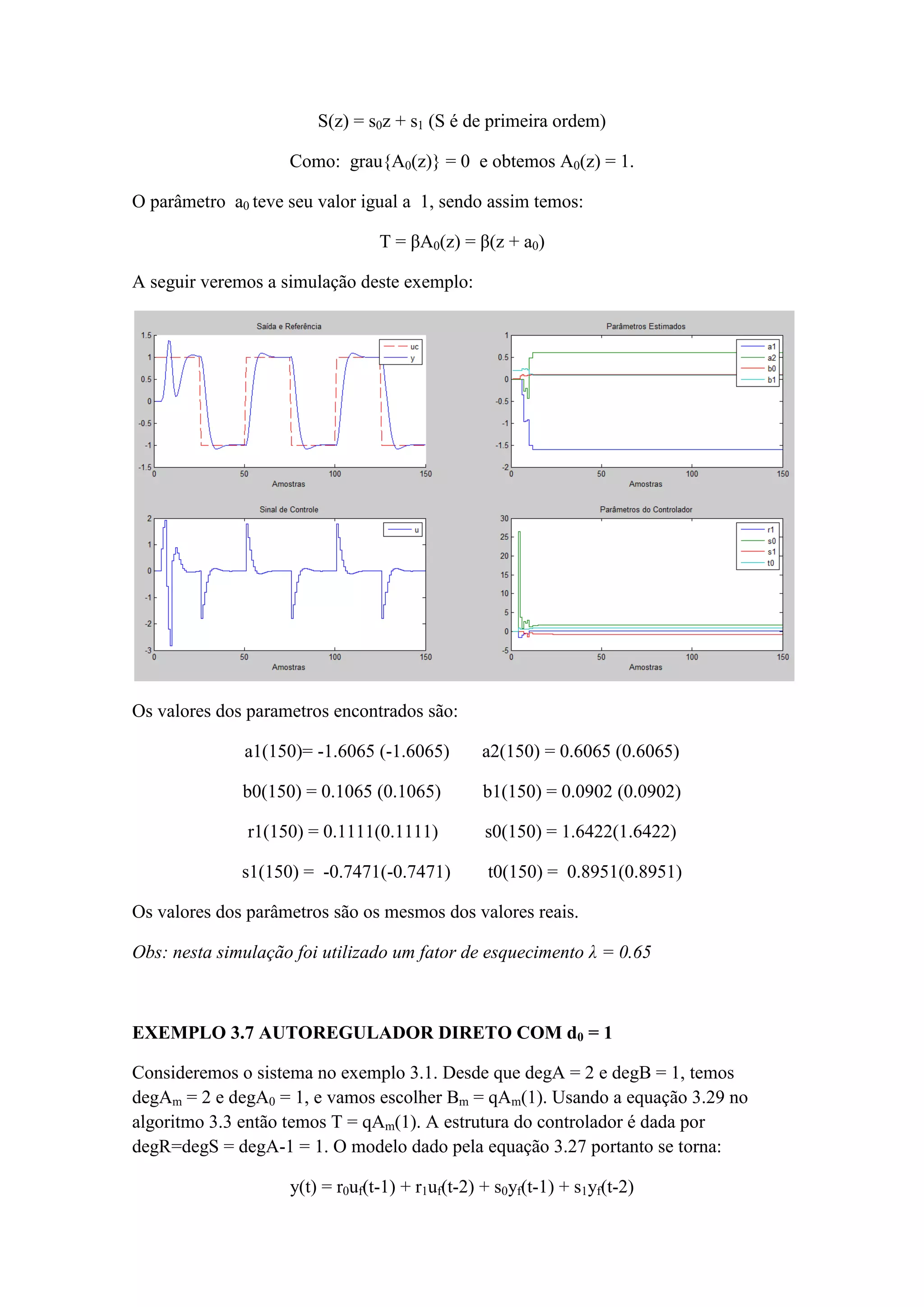 S(z) = s0z + s1 (S é de primeira ordem)
Como: grau{A0(z)} = 0 e obtemos A0(z) = 1.
O parâmetro a0 teve seu valor igual a 1, sendo assim temos:
T = βA0(z) = β(z + a0)
A seguir veremos a simulação deste exemplo:
Os valores dos parametros encontrados são:
a1(150)= -1.6065 (-1.6065) a2(150) = 0.6065 (0.6065)
b0(150) = 0.1065 (0.1065) b1(150) = 0.0902 (0.0902)
r1(150) = 0.1111(0.1111) s0(150) = 1.6422(1.6422)
s1(150) = -0.7471(-0.7471) t0(150) = 0.8951(0.8951)
Os valores dos parâmetros são os mesmos dos valores reais.
Obs: nesta simulação foi utilizado um fator de esquecimento λ = 0.65
EXEMPLO 3.7 AUTOREGULADOR DIRETO COM d0 = 1
Consideremos o sistema no exemplo 3.1. Desde que degA = 2 e degB = 1, temos
degAm = 2 e degA0 = 1, e vamos escolher Bm = qAm(1). Usando a equação 3.29 no
algoritmo 3.3 então temos T = qAm(1). A estrutura do controlador é dada por
degR=degS = degA-1 = 1. O modelo dado pela equação 3.27 portanto se torna:
y(t) = r0uf(t-1) + r1uf(t-2) + s0yf(t-1) + s1yf(t-2)
 