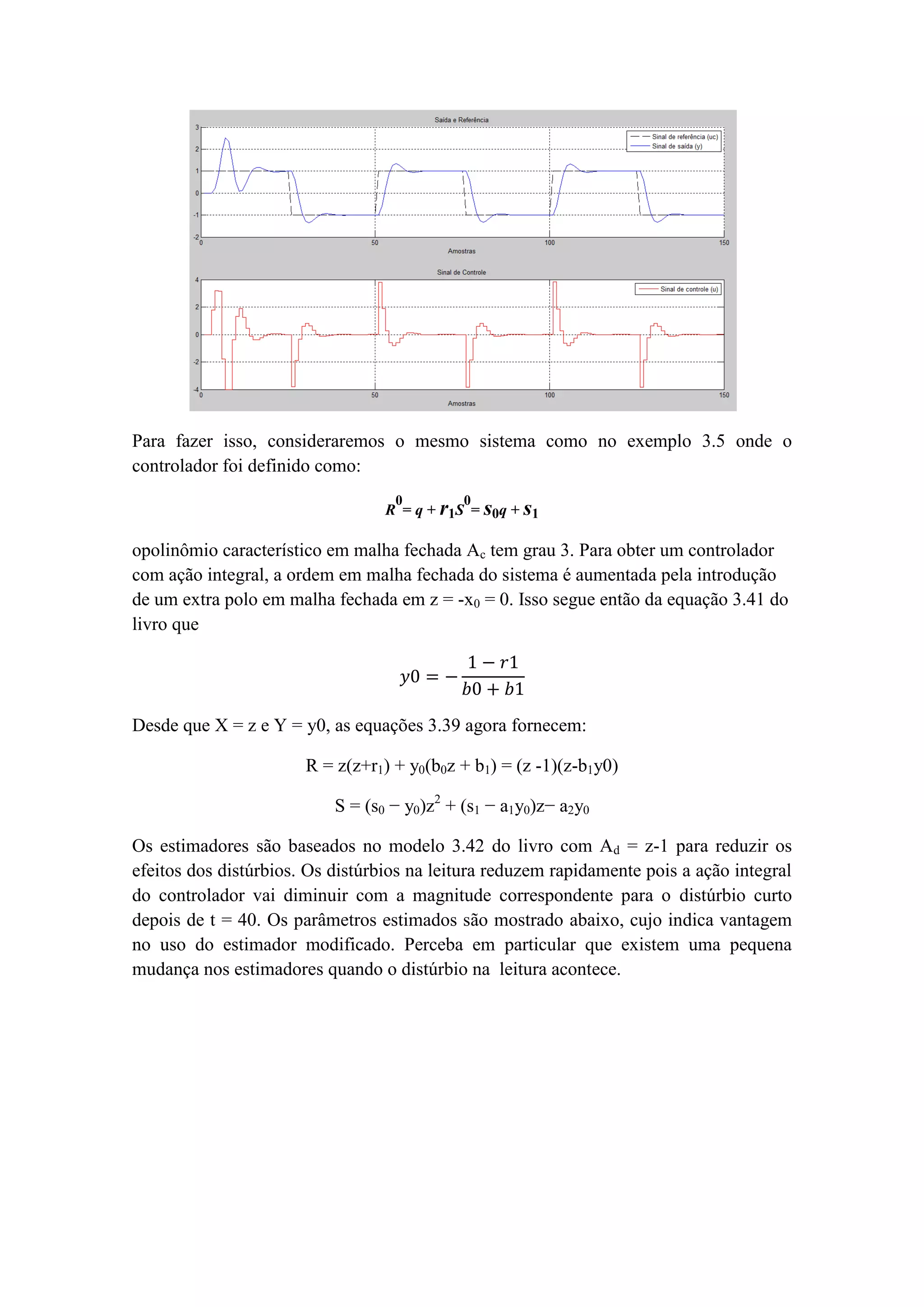 Para fazer isso, consideraremos o mesmo sistema como no exemplo 3.5 onde o
controlador foi definido como:
R
0
= q + r1S
0
= s0q + s1
opolinômio característico em malha fechada Ac tem grau 3. Para obter um controlador
com ação integral, a ordem em malha fechada do sistema é aumentada pela introdução
de um extra polo em malha fechada em z = -x0 = 0. Isso segue então da equação 3.41 do
livro que
𝑦0 = −
1 − 𝑟1
𝑏0 + 𝑏1
Desde que X = z e Y = y0, as equações 3.39 agora fornecem:
R = z(z+r1) + y0(b0z + b1) = (z -1)(z-b1y0)
S = (s0 − y0)z2
+ (s1 − a1y0)z− a2y0
Os estimadores são baseados no modelo 3.42 do livro com Ad = z-1 para reduzir os
efeitos dos distúrbios. Os distúrbios na leitura reduzem rapidamente pois a ação integral
do controlador vai diminuir com a magnitude correspondente para o distúrbio curto
depois de t = 40. Os parâmetros estimados são mostrado abaixo, cujo indica vantagem
no uso do estimador modificado. Perceba em particular que existem uma pequena
mudança nos estimadores quando o distúrbio na leitura acontece.
 