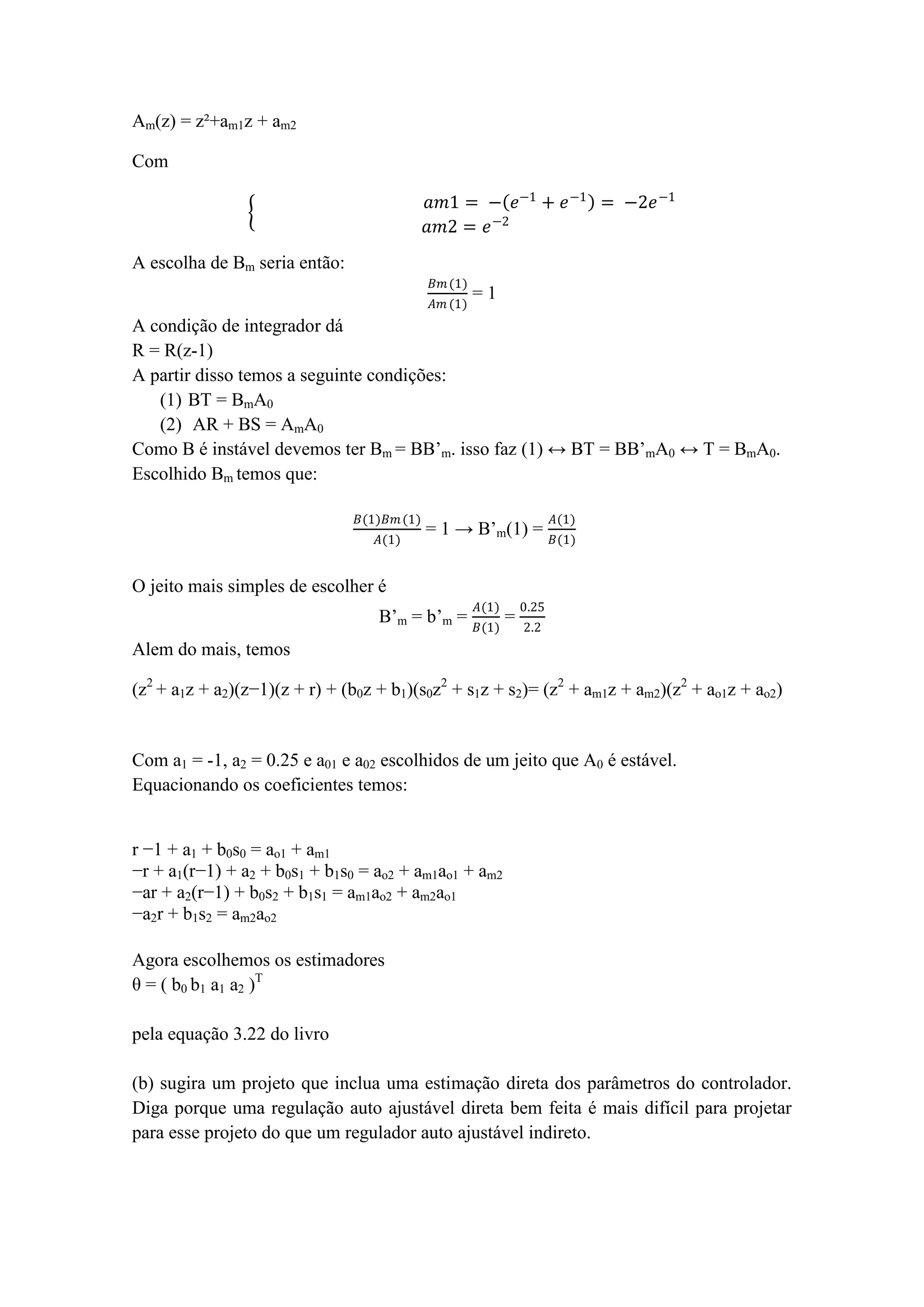 Am(z) = z²+am1z + am2
Com
𝑎𝑚1 = − 𝑒−1
+ 𝑒−1
= −2𝑒−1
𝑎𝑚2 = 𝑒−2
A escolha de Bm seria então:
𝐵𝑚(1)
𝐴𝑚 (1)
= 1
A condição de integrador dá
R = R(z-1)
A partir disso temos a seguinte condições:
(1) BT = BmA0
(2) AR + BS = AmA0
Como B é instável devemos ter Bm = BB’m. isso faz (1) ↔ BT = BB’mA0 ↔ T = BmA0.
Escolhido Bm temos que:
𝐵(1)𝐵𝑚(1)
𝐴(1)
= 1 → B’m(1) =
𝐴(1)
𝐵(1)
O jeito mais simples de escolher é
B’m = b’m =
𝐴(1)
𝐵(1)
=
0.25
2.2
Alem do mais, temos
(z2
+ a1z + a2)(z−1)(z + r) + (b0z + b1)(s0z2
+ s1z + s2)= (z2
+ am1z + am2)(z2
+ ao1z + ao2)
Com a1 = -1, a2 = 0.25 e a01 e a02 escolhidos de um jeito que A0 é estável.
Equacionando os coeficientes temos:
r −1 + a1 + b0s0 = ao1 + am1
−r + a1(r−1) + a2 + b0s1 + b1s0 = ao2 + am1ao1 + am2
−ar + a2(r−1) + b0s2 + b1s1 = am1ao2 + am2ao1
−a2r + b1s2 = am2ao2
Agora escolhemos os estimadores
θ = ( b0 b1 a1 a2 )T
pela equação 3.22 do livro
(b) sugira um projeto que inclua uma estimação direta dos parâmetros do controlador.
Diga porque uma regulação auto ajustável direta bem feita é mais difícil para projetar
para esse projeto do que um regulador auto ajustável indireto.
 