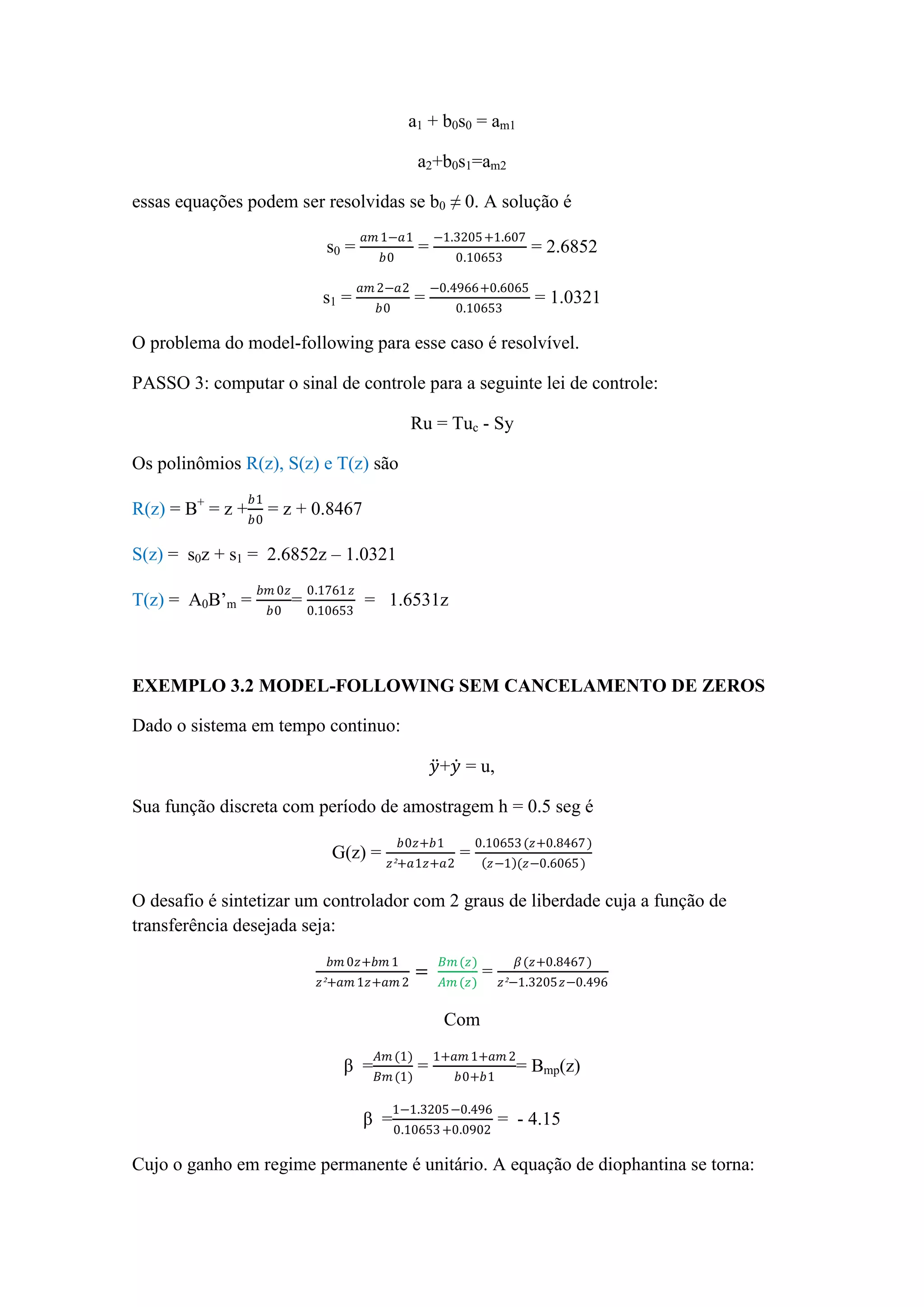 a1 + b0s0 = am1
a2+b0s1=am2
essas equações podem ser resolvidas se b0 ≠ 0. A solução é
s0 =
𝑎𝑚 1−𝑎1
𝑏0
=
−1.3205+1.607
0.10653
= 2.6852
s1 =
𝑎𝑚 2−𝑎2
𝑏0
=
−0.4966+0.6065
0.10653
= 1.0321
O problema do model-following para esse caso é resolvível.
PASSO 3: computar o sinal de controle para a seguinte lei de controle:
Ru = Tuc - Sy
Os polinômios R(z), S(z) e T(z) são
R(z) = B+
= z +
𝑏1
𝑏0
= z + 0.8467
S(z) = s0z + s1 = 2.6852z – 1.0321
T(z) = A0B’m =
𝑏𝑚 0𝑧
𝑏0
=
0.1761 𝑧
0.10653
= 1.6531z
EXEMPLO 3.2 MODEL-FOLLOWING SEM CANCELAMENTO DE ZEROS
Dado o sistema em tempo continuo:
𝑦+𝑦 = u,
Sua função discreta com período de amostragem h = 0.5 seg é
G(z) =
𝑏0𝑧+𝑏1
𝑧²+𝑎1𝑧+𝑎2
=
0.10653(𝑧+0.8467)
𝑧−1 (𝑧−0.6065)
O desafio é sintetizar um controlador com 2 graus de liberdade cuja a função de
transferência desejada seja:
𝑏𝑚 0𝑧+𝑏𝑚 1
𝑧²+𝑎𝑚 1𝑧+𝑎𝑚 2
=
𝐵𝑚(𝑧)
𝐴𝑚 (𝑧)
=
𝛽(𝑧+0.8467)
𝑧²−1.3205𝑧−0.496
Com
β =
𝐴𝑚 (1)
𝐵𝑚(1)
=
1+𝑎𝑚 1+𝑎𝑚 2
𝑏0+𝑏1
= Bmp(z)
β =
1−1.3205−0.496
0.10653+0.0902
= - 4.15
Cujo o ganho em regime permanente é unitário. A equação de diophantina se torna:
 