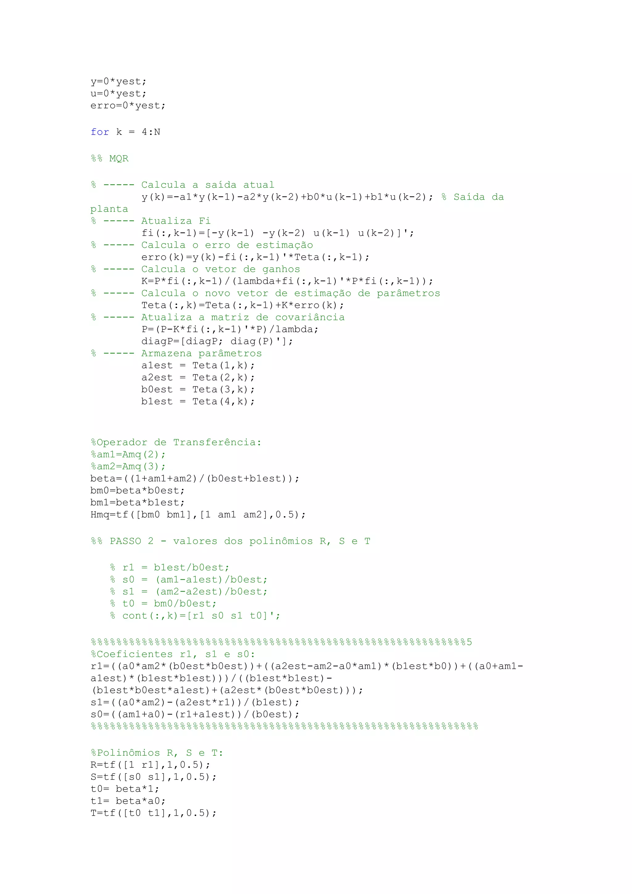 y=0*yest;
u=0*yest;
erro=0*yest;
for k = 4:N
%% MQR
% ----- Calcula a saída atual
y(k)=-a1*y(k-1)-a2*y(k-2)+b0*u(k-1)+b1*u(k-2); % Saída da
planta
% ----- Atualiza Fi
fi(:,k-1)=[-y(k-1) -y(k-2) u(k-1) u(k-2)]';
% ----- Calcula o erro de estimação
erro(k)=y(k)-fi(:,k-1)'*Teta(:,k-1);
% ----- Calcula o vetor de ganhos
K=P*fi(:,k-1)/(lambda+fi(:,k-1)'*P*fi(:,k-1));
% ----- Calcula o novo vetor de estimação de parâmetros
Teta(:,k)=Teta(:,k-1)+K*erro(k);
% ----- Atualiza a matriz de covariância
P=(P-K*fi(:,k-1)'*P)/lambda;
diagP=[diagP; diag(P)'];
% ----- Armazena parâmetros
a1est = Teta(1,k);
a2est = Teta(2,k);
b0est = Teta(3,k);
b1est = Teta(4,k);
%Operador de Transferência:
%am1=Amq(2);
%am2=Amq(3);
beta=((1+am1+am2)/(b0est+b1est));
bm0=beta*b0est;
bm1=beta*b1est;
Hmq=tf([bm0 bm1],[1 am1 am2],0.5);
%% PASSO 2 - valores dos polinômios R, S e T
% r1 = b1est/b0est;
% s0 = (am1-a1est)/b0est;
% s1 = (am2-a2est)/b0est;
% t0 = bm0/b0est;
% cont(:,k)=[r1 s0 s1 t0]';
%%%%%%%%%%%%%%%%%%%%%%%%%%%%%%%%%%%%%%%%%%%%%%%%%%%%%%%%%%%5
%Coeficientes r1, s1 e s0:
r1=((a0*am2*(b0est*b0est))+((a2est-am2-a0*am1)*(b1est*b0))+((a0+am1-
a1est)*(b1est*b1est)))/((b1est*b1est)-
(b1est*b0est*a1est)+(a2est*(b0est*b0est)));
s1=((a0*am2)-(a2est*r1))/(b1est);
s0=((am1+a0)-(r1+a1est))/(b0est);
%%%%%%%%%%%%%%%%%%%%%%%%%%%%%%%%%%%%%%%%%%%%%%%%%%%%%%%%%%%%%
%Polinômios R, S e T:
R=tf([1 r1],1,0.5);
S=tf([s0 s1],1,0.5);
t0= beta*1;
t1= beta*a0;
T=tf([t0 t1],1,0.5);
 