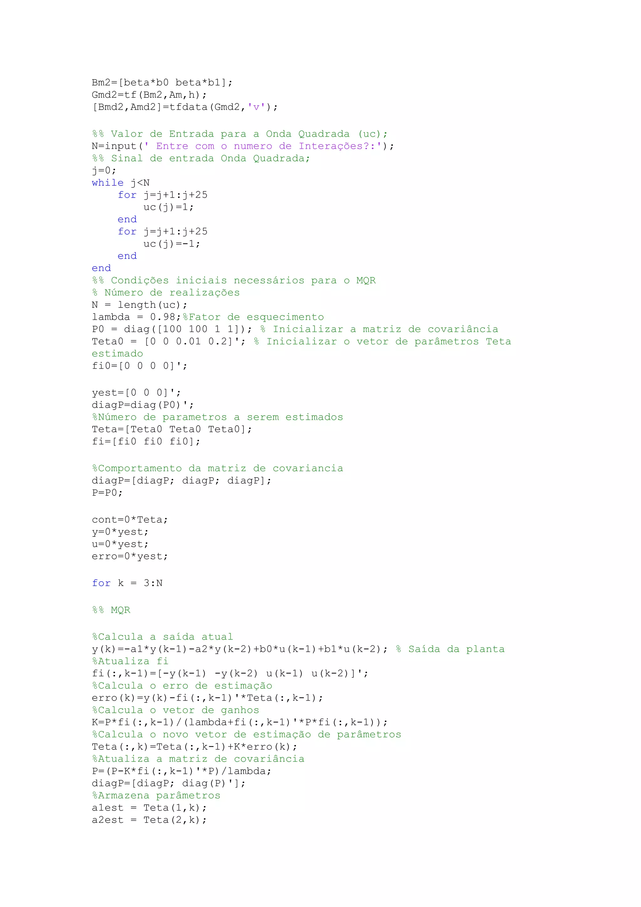 Bm2=[beta*b0 beta*b1];
Gmd2=tf(Bm2,Am,h);
[Bmd2,Amd2]=tfdata(Gmd2,'v');
%% Valor de Entrada para a Onda Quadrada (uc);
N=input(' Entre com o numero de Interações?:');
%% Sinal de entrada Onda Quadrada;
j=0;
while j<N
for j=j+1:j+25
uc(j)=1;
end
for j=j+1:j+25
uc(j)=-1;
end
end
%% Condições iniciais necessários para o MQR
% Número de realizações
N = length(uc);
lambda = 0.98;%Fator de esquecimento
P0 = diag([100 100 1 1]); % Inicializar a matriz de covariância
Teta0 = [0 0 0.01 0.2]'; % Inicializar o vetor de parâmetros Teta
estimado
fi0=[0 0 0 0]';
yest=[0 0 0]';
diagP=diag(P0)';
%Número de parametros a serem estimados
Teta=[Teta0 Teta0 Teta0];
fi=[fi0 fi0 fi0];
%Comportamento da matriz de covariancia
diagP=[diagP; diagP; diagP];
P=P0;
cont=0*Teta;
y=0*yest;
u=0*yest;
erro=0*yest;
for k = 3:N
%% MQR
%Calcula a saída atual
y(k)=-a1*y(k-1)-a2*y(k-2)+b0*u(k-1)+b1*u(k-2); % Saída da planta
%Atualiza fi
fi(:,k-1)=[-y(k-1) -y(k-2) u(k-1) u(k-2)]';
%Calcula o erro de estimação
erro(k)=y(k)-fi(:,k-1)'*Teta(:,k-1);
%Calcula o vetor de ganhos
K=P*fi(:,k-1)/(lambda+fi(:,k-1)'*P*fi(:,k-1));
%Calcula o novo vetor de estimação de parâmetros
Teta(:,k)=Teta(:,k-1)+K*erro(k);
%Atualiza a matriz de covariância
P=(P-K*fi(:,k-1)'*P)/lambda;
diagP=[diagP; diag(P)'];
%Armazena parâmetros
a1est = Teta(1,k);
a2est = Teta(2,k);
 