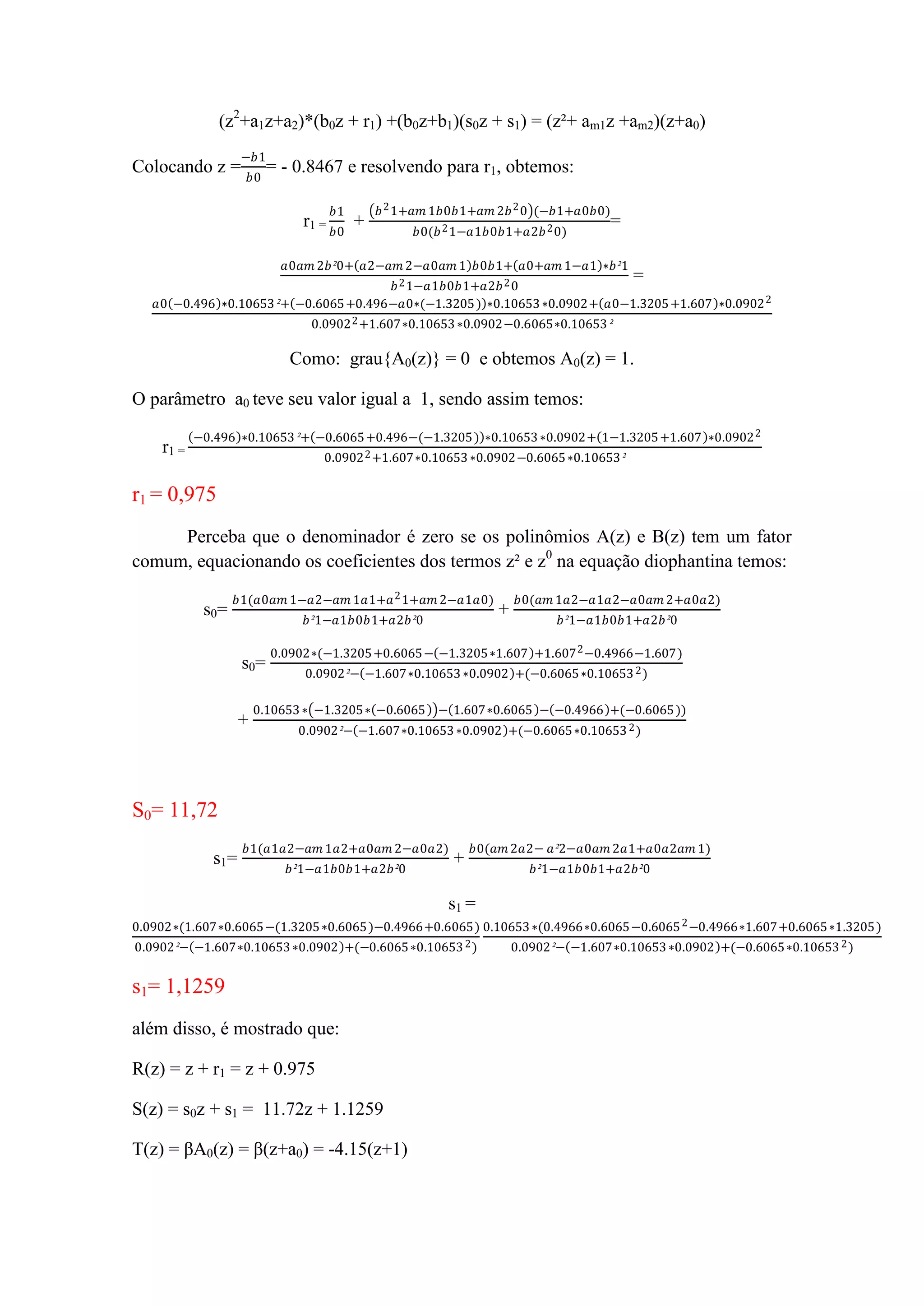 (z2
+a1z+a2)*(b0z + r1) +(b0z+b1)(s0z + s1) = (z²+ am1z +am2)(z+a0)
Colocando z =
−𝑏1
𝑏0
= - 0.8467 e resolvendo para r1, obtemos:
r1 =
𝑏1
𝑏0
+
𝑏21+𝑎𝑚 1𝑏0𝑏1+𝑎𝑚 2𝑏20 (−𝑏1+𝑎0𝑏0)
𝑏0(𝑏21−𝑎1𝑏0𝑏1+𝑎2𝑏20)
=
𝑎0𝑎𝑚 2𝑏²0+ 𝑎2−𝑎𝑚 2−𝑎0𝑎𝑚 1 𝑏0𝑏1+ 𝑎0+𝑎𝑚 1−𝑎1 ∗𝑏²1
𝑏21−𝑎1𝑏0𝑏1+𝑎2𝑏20
=
𝑎0 −0.496 ∗0.10653²+ −0.6065+0.496−𝑎0∗(−1.3205) ∗0.10653∗0.0902+ 𝑎0−1.3205+1.607 ∗0.09022
0.09022+1.607∗0.10653∗0.0902−0.6065∗0.10653²
Como: grau{A0(z)} = 0 e obtemos A0(z) = 1.
O parâmetro a0 teve seu valor igual a 1, sendo assim temos:
r1 =
−0.496 ∗0.10653²+ −0.6065+0.496−(−1.3205) ∗0.10653∗0.0902+ 1−1.3205+1.607 ∗0.09022
0.09022+1.607∗0.10653∗0.0902−0.6065∗0.10653²
r1 = 0,975
Perceba que o denominador é zero se os polinômios A(z) e B(z) tem um fator
comum, equacionando os coeficientes dos termos z² e z0
na equação diophantina temos:
s0=
𝑏1(𝑎0𝑎𝑚 1−𝑎2−𝑎𝑚 1𝑎1+𝑎21+𝑎𝑚 2−𝑎1𝑎0)
𝑏²1−𝑎1𝑏0𝑏1+𝑎2𝑏²0
+
𝑏0(𝑎𝑚 1𝑎2−𝑎1𝑎2−𝑎0𝑎𝑚 2+𝑎0𝑎2)
𝑏²1−𝑎1𝑏0𝑏1+𝑎2𝑏²0
s0=
0.0902∗(−1.3205+0.6065− −1.3205∗1.607 +1.6072−0.4966−1.607)
0.0902²− −1.607∗0.10653∗0.0902 +(−0.6065∗0.106532)
+
0.10653∗ −1.3205∗ −0.6065 − 1.607∗0.6065 − −0.4966 +(−0.6065))
0.0902²− −1.607∗0.10653∗0.0902 +(−0.6065∗0.106532)
S0= 11,72
s1=
𝑏1(𝑎1𝑎2−𝑎𝑚 1𝑎2+𝑎0𝑎𝑚 2−𝑎0𝑎2)
𝑏²1−𝑎1𝑏0𝑏1+𝑎2𝑏²0
+
𝑏0(𝑎𝑚 2𝑎2− 𝑎²2−𝑎0𝑎𝑚 2𝑎1+𝑎0𝑎2𝑎𝑚 1)
𝑏²1−𝑎1𝑏0𝑏1+𝑎2𝑏²0
s1 =
0.0902∗(1.607∗0.6065−(1.3205∗0.6065)−0.4966+0.6065)
0.0902²− −1.607∗0.10653∗0.0902 +(−0.6065∗0.106532)
0.10653∗(0.4966∗0.6065−0.60652−0.4966∗1.607+0.6065∗1.3205)
0.0902²− −1.607∗0.10653∗0.0902 +(−0.6065∗0.106532)
s1= 1,1259
além disso, é mostrado que:
R(z) = z + r1 = z + 0.975
S(z) = s0z + s1 = 11.72z + 1.1259
T(z) = βA0(z) = β(z+a0) = -4.15(z+1)
 