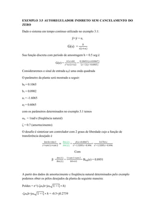 EXEMPLO 3.5 AUTOREGULADOR INDIRETO SEM CANCELAMENTO DO
ZERO
Dado o sistema em tempo continuo utilizado no exemplo 3.1:
𝑦+𝑦 = u,
G(s) =
𝑏
𝑠(𝑠+𝑎)
Sua função discreta com período de amostragem h = 0.5 seg é
G(z) =
𝑏1𝑧+𝑏0
𝑧²+𝑎1𝑧+𝑎2
=
0.10653(𝑧+0.8467)
𝑧−1 (𝑧−0.6065)
Consideraremos o sinal de entrada ucé uma onda quadrada
O parâmetro da planta será mostrado a seguir:
b0 = 0.1065
b1 = 0.0902
a1 = -1.6065
a2 = 0.6065
com os parâmetros determinados no exemplo 3.1 temos
ωn = 1rad/s (freqüência natural)
ζ = 0.7 (amortecimento)
O desafio é sintetizar um controlador com 2 graus de liberdade cujo a função de
transferência desejado é
𝑏𝑚 0𝑧+𝑏𝑚 1
𝑧²+𝑎𝑚 1𝑧+𝑎𝑚 2
=
𝐵𝑚(𝑧)
𝐴𝑚 (𝑧)
=
𝛽(𝑧+0.8467)
𝑧²−1.3205𝑧−0.496
=
0.1761 𝑧
𝑧²−1.3205 𝑧−0.496
Com
β =
𝐴𝑚 (1)
𝐵𝑚(1)
=
1+𝑎𝑚 1+𝑎𝑚 2
𝑏0+𝑏1
= Bmp(z) = 0.8951
A partir dos dados de amortecimento e freqüência natural determinados pelo exemplo
podemos obter os pólos desejados da planta da seguinte maneira:
Poldes = 𝑒^(-ζωnh+jωn 1 − ζ ∗ ℎ)
-ζωnh+jωn 1 − ζ ∗ ℎ = -0.5+j0.2739
 