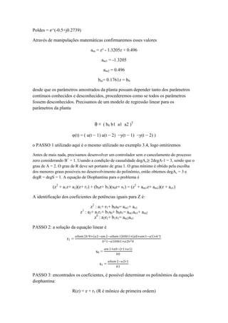 Poldes = 𝑒^(-0.5+j0.2739)
Através de manipulações matemáticas confirmaremos esses valores
am = z² - 1.3205z + 0.496
am1 = -1.3205
am2 = 0.496
bm= 0.1761z = b0
desde que os parâmetros amostrados da planta possam depender tanto dos parâmetros
contínuos conhecidos e desconhecidos, procederemos como se todos os parâmetros
fossem desconhecidos. Precisamos de um modelo de regressão linear para os
parâmetros da planta
θ = ( b0 b1 a1 a2 )T
φ(t) = ( u(t − 1) u(t − 2) −y(t − 1) −y(t − 2) )
o PASSO 1 utilizado aqui é o mesmo utilizado no exemplo 3.4, logo omitiremos
Antes de mais nada, precisamos desenvolver um controlador sem o cancelamento do processo
zero considerando B+
= 1. Usando a condição de causalidade degAc≥ 2degA-1 = 3, sendo que o
grau de A = 2. O grau de R deve ser portanto de grau 1. O grau mínimo é obtido pela escolha
dos menores graus possíveis no desenvolvimento do polinômio, então obtemos degAc = 3 e
degR = degS = 1. A equação de Diophantina para o problema é
(z2
+ a1z+ a2)(z+ r1) + (b0z+ b1)(s0z+ s1) = (z2
+ am1z+ am2)(z + ao1)
A identificação dos coeficientes de potências iguais para Z é:
z2
: a1+ r1+ b0s0= am1+ ao1
z1
: a2+ a1r1+ b1s0+ b0s1= am1ao1+ am2
z0
: a2r1+ b1s1= am2ao1
PASSO 2: a solução da equação linear é
r1 =
𝑎0𝑎𝑚 2𝑏²0+ 𝑎2−𝑎𝑚 2−𝑎0𝑎𝑚 1 𝑏0𝑏1+ 𝑎0+𝑎𝑚 1−𝑎1 ∗𝑏²1
𝑏21−𝑎1𝑏0𝑏1+𝑎2𝑏20
s0 =
𝑎𝑚 1+𝑎0−(𝑟1+𝑎1)
𝑏0
s1 =
𝑎0𝑎𝑚 2−𝑎2𝑟1
𝑏1
PASSO 3: encontrados os coeficientes, é possível determinar os polinômios da equação
diophantina:
R(z) = z + r1 (R é mônico de primeira ordem)
 