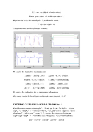 S(z) = s0z + s1 (S é de primeira ordem)
Como: grau{A0(z)} = 0 e obtemos A0(z) = 1.
O parâmetro a0 teve seu valor igual a 1, sendo assim temos:
T = βA0(z) = β(z + a0)
A seguir veremos a simulação deste exemplo:
Os valores dos parametros encontrados são:
a1(150)= -1.6065 (-1.6065) a2(150) = 0.6065 (0.6065)
b0(150) = 0.1065 (0.1065) b1(150) = 0.0902 (0.0902)
r1(150) = 0.1111(0.1111) s0(150) = 1.6422(1.6422)
s1(150) = -0.7471(-0.7471) t0(150) = 0.8951(0.8951)
Os valores dos parâmetros são os mesmos dos valores reais.
Obs: nesta simulação foi utilizado um fator de esquecimento λ = 0.65
EXEMPLO 3.7 AUTOREGULADOR DIRETO COM d0 = 1
Consideremos o sistema no exemplo 3.1. Desde que degA = 2 e degB = 1, temos
degAm = 2 e degA0 = 1, e vamos escolher Bm = qAm(1). Usando a equação 3.29 no
algoritmo 3.3 então temos T = qAm(1). A estrutura do controlador é dada por
degR=degS = degA-1 = 1. O modelo dado pela equação 3.27 portanto se torna:
y(t) = r0uf(t-1) + r1uf(t-2) + s0yf(t-1) + s1yf(t-2)
 