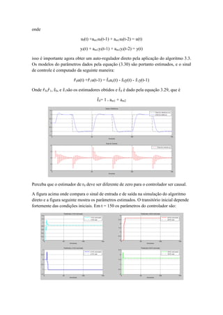 onde
uf(t) +am1uf(t-1) + am1uf(t-2) = u(t)
yf(t) + am1yf(t-1) + am1yf(t-2) = y(t)
isso é importante agora obter um auto-regulador direto pela aplicação do algoritmo 3.3.
Os modelos do parâmetros dados pela equação (3.30) são portanto estimados, e o sinal
de controle é computado da seguinte maneira:
𝑟0u(t) +𝑟1u(t-1) = 𝑡0uc(t) - 𝑠0y(t) - 𝑠1y(t-1)
Onde 𝑟0,𝑟1, 𝑠0, e 𝑠1são os estimadores obtidos e 𝑡0 é dado pela equação 3.29, que é
𝑡0= 1 + am1 + am2
Perceba que o estimador de r0 deve ser diferente de zero para o controlador ser causal.
A figura acima onde compara o sinal de entrada e de saída na simulação do algoritmo
direto e a figura seguinte mostra os parâmetros estimados. O transitório inicial depende
fortemente das condições iniciais. Em t = 150 os parâmetros do controlador são:
 