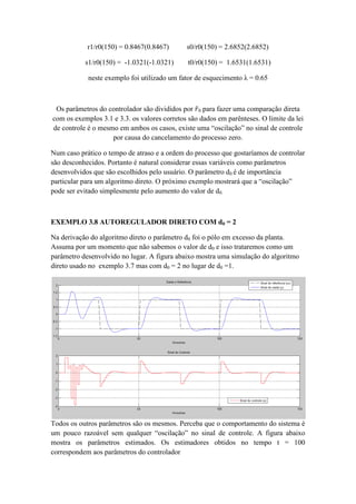 r1/r0(150) = 0.8467(0.8467) s0/r0(150) = 2.6852(2.6852)
s1/r0(150) = -1.0321(-1.0321) t0/r0(150) = 1.6531(1.6531)
neste exemplo foi utilizado um fator de esquecimento λ = 0.65
Os parâmetros do controlador são divididos por 𝑟0 para fazer uma comparação direta
com os exemplos 3.1 e 3.3. os valores corretos são dados em parênteses. O limite da lei
de controle é o mesmo em ambos os casos, existe uma “oscilação” no sinal de controle
por causa do cancelamento do processo zero.
Num caso prático o tempo de atraso e a ordem do processo que gostaríamos de controlar
são desconhecidos. Portanto é natural considerar essas variáveis como parâmetros
desenvolvidos que são escolhidos pelo usuário. O parâmetro d0 é de importância
particular para um algoritmo direto. O próximo exemplo mostrará que a “oscilação”
pode ser evitado simplesmente pelo aumento do valor de d0.
EXEMPLO 3.8 AUTOREGULADOR DIRETO COM d0 = 2
Na derivação do algoritmo direto o parâmetro d0 foi o pólo em excesso da planta.
Assuma por um momento que não sabemos o valor de d0 e isso trataremos como um
parâmetro desenvolvido no lugar. A figura abaixo mostra uma simulação do algoritmo
direto usado no exemplo 3.7 mas com d0 = 2 no lugar de d0 =1.
Todos os outros parâmetros são os mesmos. Perceba que o comportamento do sistema é
um pouco razoável sem qualquer “oscilação” no sinal de controle. A figura abaixo
mostra os parâmetros estimados. Os estimadores obtidos no tempo t = 100
correspondem aos parâmetros do controlador
 