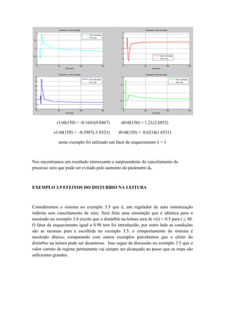 r1/r0(150) = -0.1643(0.8467) s0/r0(150) = 1.21(2.6852)
s1/r0(150) = -0.5987(-1.0321) t0/r0(150) = 0.6214(1.6531)
neste exemplo foi utilizado um fator de esquecimento λ = 1
Nos encontramos um resultado interessante e surpreendente do cancelamento do
processo zero que pode ser evitado pelo aumento do parâmetro d0.
EXEMPLO 3.9 EFEITOS DO DISTURBIO NA LEITURA
Consideremos o sistema no exemplo 3.5 que é, um regulador de auto sintonização
indireta sem cancelamento de zero. Será feita uma simulação que é idêntica para o
mostrado no exemplo 3.6 exceto que o distúrbio na leitura será de v(t) = 0.5 para t ≤ 40.
O fator de esquecimento igual a 0.98 tem foi introduzido; por outro lado as condições
são as mesmas para a escolhida no exemplo 3.5. o comportamento do sistema é
mostrado abaixo, comparando com outros exemplos percebemos que o efeito do
distúrbio na leitura pode ser desastroso. Isso segue da discussão no exemplo 3.5 que o
valor correto de regime permanente vai sempre ser alcançado ao passo que os steps são
suficientes grandes.
 