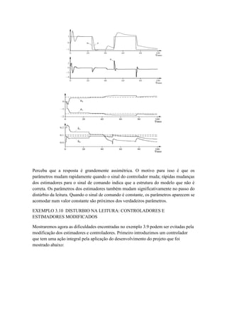 Perceba que a resposta é grandemente assimétrica. O motivo para isso é que os
parâmetros mudam rapidamente quando o sinal do controlador muda; rápidas mudanças
dos estimadores para o sinal de comando indica que a estrutura do modelo que não é
correta. Os parâmetros dos estimadores também mudam significativamente no passo do
distúrbio da leitura. Quando o sinal de comando é constante, os parâmetros aparecem se
acomodar num valor constante são próximos dos verdadeiros parâmetros.
EXEMPLO 3.10 DISTURBIO NA LEITURA: CONTROLADORES E
ESTIMADORES MODIFICADOS
Mostraremos agora as dificuldades encontradas no exemplo 3.9 podem ser evitadas pela
modificação dos estimadores e controladores. Primeiro introduzimos um controlador
que tem uma ação integral pela aplicação do desenvolvimento do projeto que foi
mostrado abaixo:
 