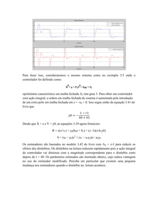 Para fazer isso, consideraremos o mesmo sistema como no exemplo 3.5 onde o
controlador foi definido como:
R
0
= q + r1S
0
= s0q + s1
opolinômio característico em malha fechada Ac tem grau 3. Para obter um controlador
com ação integral, a ordem em malha fechada do sistema é aumentada pela introdução
de um extra polo em malha fechada em z = -x0 = 0. Isso segue então da equação 3.41 do
livro que
𝑦0 = −
1 − 𝑟1
𝑏0 + 𝑏1
Desde que X = z e Y = y0, as equações 3.39 agora fornecem:
R = z(z+r1) + y0(b0z + b1) = (z -1)(z-b1y0)
S = (s0 − y0)z2
+ (s1 − a1y0)z− a2y0
Os estimadores são baseados no modelo 3.42 do livro com Ad = z-1 para reduzir os
efeitos dos distúrbios. Os distúrbios na leitura reduzem rapidamente pois a ação integral
do controlador vai diminuir com a magnitude correspondente para o distúrbio curto
depois de t = 40. Os parâmetros estimados são mostrado abaixo, cujo indica vantagem
no uso do estimador modificado. Perceba em particular que existem uma pequena
mudança nos estimadores quando o distúrbio na leitura acontece.
 