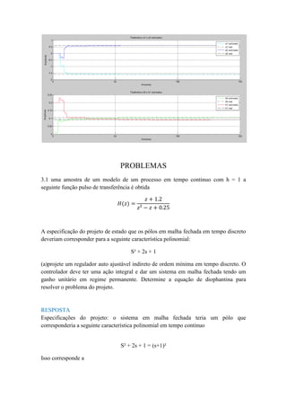 PROBLEMAS
3.1 uma amostra de um modelo de um processo em tempo continuo com h = 1 a
seguinte função pulso de transferência é obtida
𝐻(𝑧) =
𝑧 + 1.2
𝑧² − 𝑧 + 0.25
A especificação do projeto de estado que os pólos em malha fechada em tempo discreto
deveriam corresponder para a seguinte característica polinomial:
S² + 2s + 1
(a)projete um regulador auto ajustável indireto de ordem mínima em tempo discreto. O
controlador deve ter uma ação integral e dar um sistema em malha fechada tendo um
ganho unitário em regime permanente. Determine a equação de diophantina para
resolver o problema do projeto.
RESPOSTA
Especificações do projeto: o sistema em malha fechada teria um pólo que
corresponderia a seguinte característica polinomial em tempo continuo
S² + 2s + 1 = (s+1)²
Isso corresponde a
 