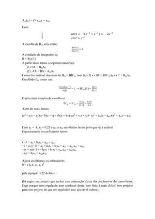 Am(z) = z²+am1z + am2
Com
𝑎𝑚1 = − 𝑒−1
+ 𝑒−1
= −2𝑒−1
𝑎𝑚2 = 𝑒−2
A escolha de Bm seria então:
𝐵𝑚(1)
𝐴𝑚 (1)
= 1
A condição de integrador dá
R = R(z-1)
A partir disso temos a seguinte condições:
(1) BT = BmA0
(2) AR + BS = AmA0
Como B é instável devemos ter Bm = BB’m. isso faz (1) ↔ BT = BB’mA0 ↔ T = BmA0.
Escolhido Bm temos que:
𝐵(1)𝐵𝑚(1)
𝐴(1)
= 1 → B’m(1) =
𝐴(1)
𝐵(1)
O jeito mais simples de escolher é
B’m = b’m =
𝐴(1)
𝐵(1)
=
0.25
2.2
Alem do mais, temos
(z2
+ a1z + a2)(z−1)(z + r) + (b0z + b1)(s0z2
+ s1z + s2)= (z2
+ am1z + am2)(z2
+ ao1z + ao2)
Com a1 = -1, a2 = 0.25 e a01 e a02 escolhidos de um jeito que A0 é estável.
Equacionando os coeficientes temos:
r −1 + a1 + b0s0 = ao1 + am1
−r + a1(r−1) + a2 + b0s1 + b1s0 = ao2 + am1ao1 + am2
−ar + a2(r−1) + b0s2 + b1s1 = am1ao2 + am2ao1
−a2r + b1s2 = am2ao2
Agora escolhemos os estimadores
θ = ( b0 b1 a1 a2 )T
pela equação 3.22 do livro
(b) sugira um projeto que inclua uma estimação direta dos parâmetros do controlador.
Diga porque uma regulação auto ajustável direta bem feita é mais difícil para projetar
para esse projeto do que um regulador auto ajustável indireto.
 