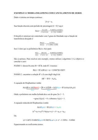 EXEMPLO 3.1 MODEL-FOLLOWING COM CANCELAMENTO DE ZEROS
Dado o sistema em tempo continuo:
𝑦+𝑦 = u,
Sua função discreta com período de amostragem h = 0.5 seg é
G(z) =
𝑏1𝑧+𝑏0
𝑧²+𝑎1𝑧+𝑎2
=
0.10653(𝑧+0.8467)
𝑧−1 (𝑧−0.6065)
O desafio é sintetizar um controlador com 2 graus de liberdade cujo a função de
transferência desejado é
𝐵𝑚(𝑧)
𝐴𝑚 (𝑧)
=
0.1761 𝑧
𝑧²−1.3205𝑧−0.496
Isso é claro que os polinômios B(z) e A(z) para
𝐵(𝑧)
𝐴(𝑧)
=
𝑏0𝑧+𝑏1
𝑧²+𝑎1𝑧−𝑎2
=
0.10653(𝑧+0.8467)
𝑧−1 (𝑧−0.6065)
São co-primos. Para resolver este exemplo, iremos utilizar o algoritmo 3.1,o objetivo é
cancelar o zero:
PASSO 1: fatorar B como B = B+
B, onde B+
é monico
B(z) = B+
(z)B-
(z) = (z + 0.8467)0.10653
PASSO 2 : encontrar a solução R’ e S com degS>degA de
AR’ + B-
S = A0Am
A equação de Diophantina é então
A(z)(B + z )Rp(z)
𝑅(𝑧)
+ B + z (B − z )
𝐵(𝑧)
S(z) = B+
(z)A0(z)Am(z)
Onde o polinômio em malha fechada deve ser do grau 2n-1 = 3.
→grau{A0(z)} = 0 e obtemos A0(z) = 1.
A equação reduzida de Diophantina é então
A(z)Rp(z) + B-
(z)S(z) = Am(z)
(z2
+a1z+a2)*1+b0(s0z+s1) = z²+ am1z +am2
Ou
(z²-1.607z+0.6065)Rp(z)+0.10653(s0z+s1)= z² - 1.3205z – 0.4966
Equacionando os coeficientes temos:
 
