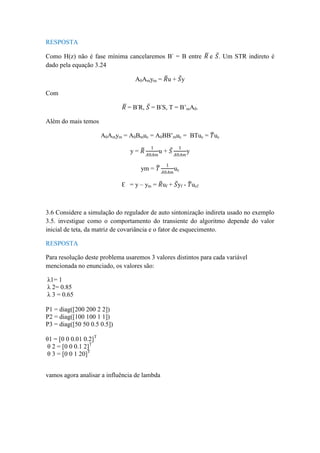 RESPOSTA
Como H(z) não é fase mínima cancelaremos B-
= B entre 𝑅 e 𝑆. Um STR indireto é
dado pela equação 3.24
A0Amym = 𝑅u + 𝑆y
Com
𝑅 = B-
R, 𝑆 = B-
S, T = B’mA0.
Além do mais temos
A0Amym = A0Bmuc = A0BB’muc = BTuc = 𝑇uc
y = 𝑅
1
𝐴0𝐴𝑚
u + 𝑆
1
𝐴0𝐴𝑚
y
ym = 𝑇
1
𝐴0𝐴𝑚
uc
Ɛ = y – ym = 𝑅uf + 𝑆yf - 𝑇ucf
3.6 Considere a simulação do regulador de auto sintonização indireta usado no exemplo
3.5. investigue como o comportamento do transiente do algoritmo depende do valor
inicial de teta, da matriz de covariância e o fator de esquecimento.
RESPOSTA
Para resolução deste problema usaremos 3 valores distintos para cada variável
mencionada no enunciado, os valores são:
λ1= 1
λ 2= 0.85
λ 3 = 0.65
P1 = diag([200 200 2 2])
P2 = diag([100 100 1 1])
P3 = diag([50 50 0.5 0.5])
θ1 = [0 0 0.01 0.2]T
θ 2 = [0 0 0.1 2]T
θ 3 = [0 0 1 20]T
vamos agora analisar a influência de lambda
 