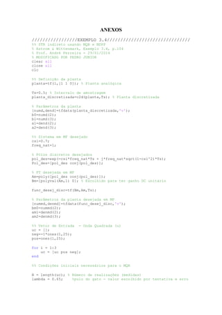 ANEXOS
/////////////////EXEMPLO 3.4///////////////////////////////
%% STR indireto usando MQR e MDPP
% Astrom & Wittenmark, Exemplo 3.4, p.104
% Prof. André Ferreira - 29/01/2014
% MODIFICADO POR PEDRO JUNIOR
clear all
close all
clc
%% Definição da planta
planta=tf(1,[1 1 0]); % Planta analógica
Ts=0.5; % Intervalo de amostragem
planta_discretizada=c2d(planta,Ts); % Planta discretizada
% Parâmetros da planta
[numd,dend]=tfdata(planta_discretizada,'v');
b0=numd(2);
b1=numd(3);
a1=dend(2);
a2=dend(3);
%% Sistema em MF desejado
csi=0.7;
freq_nat=1;
% Pólos discretos desejados
pol_des=exp(-csi*freq_nat*Ts + j*freq_nat*sqrt(1-csi^2)*Ts);
Pol_des=[pol_des conj(pol_des)];
% FT desejada em MF
Am=poly([pol_des conj(pol_des)]);
Bm=[polyval(Am,1) 0]; % Escolhido para ter ganho DC unitário
func_desej_disc=tf(Bm,Am,Ts);
% Parâmetros da planta desejada em MF
[nummd,denmd]=tfdata(func_desej_disc,'v');
bm0=nummd(2);
am1=denmd(2);
am2=denmd(3);
%% Vetor de Entrada - Onda Quadrada (u)
uc = [];
neg=-1*ones(1,25);
pos=ones(1,25);
for i = 1:3
uc = [uc pos neg];
end
%% Condições iniciais necessários para o MQR
N = length(uc); % Número de realizações (medidas)
lambda = 0.65; %pulo do gato - valor escolhido por tentativa e erro
 