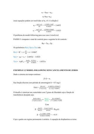 a1 + b0s0 = am1
a2+b0s1=am2
essas equações podem ser resolvidas se b0 ≠ 0. A solução é
s0 =
𝑎𝑚 1−𝑎1
𝑏0
=
−1.3205+1.607
0.10653
= 2.6852
s1 =
𝑎𝑚 2−𝑎2
𝑏0
=
−0.4966+0.6065
0.10653
= 1.0321
O problema do model-following para esse caso é resolvível.
PASSO 3: computar o sinal de controle para a seguinte lei de controle:
Ru = Tuc - Sy
Os polinômios R(z), S(z) e T(z) são
R(z) = B+
= z +
𝑏1
𝑏0
= z + 0.8467
S(z) = s0z + s1 = 2.6852z – 1.0321
T(z) = A0B’m =
𝑏𝑚 0𝑧
𝑏0
=
0.1761 𝑧
0.10653
= 1.6531z
EXEMPLO 3.2 MODEL-FOLLOWING SEM CANCELAMENTO DE ZEROS
Dado o sistema em tempo continuo:
𝑦+𝑦 = u,
Sua função discreta com período de amostragem h = 0.5 seg é
G(z) =
𝑏0𝑧+𝑏1
𝑧²+𝑎1𝑧+𝑎2
=
0.10653(𝑧+0.8467)
𝑧−1 (𝑧−0.6065)
O desafio é sintetizar um controlador com 2 graus de liberdade cuja a função de
transferência desejada seja:
𝑏𝑚 0𝑧+𝑏𝑚 1
𝑧²+𝑎𝑚 1𝑧+𝑎𝑚 2
=
𝐵𝑚(𝑧)
𝐴𝑚 (𝑧)
=
𝛽(𝑧+0.8467)
𝑧²−1.3205𝑧−0.496
Com
β =
𝐴𝑚 (1)
𝐵𝑚(1)
=
1+𝑎𝑚 1+𝑎𝑚 2
𝑏0+𝑏1
= Bmp(z)
β =
1−1.3205−0.496
0.10653+0.0902
= - 4.15
Cujo o ganho em regime permanente é unitário. A equação de diophantina se torna:
 