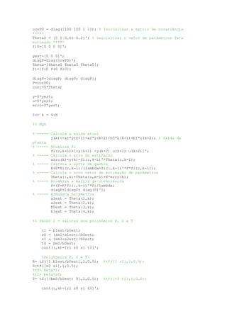 covP0 = diag([100 100 1 1]); % Inicializar a matriz de covariância
*****
Theta0 = [0 0 0.01 0.2]'; % Inicializar o vetor de parâmetros Teta
estimado *****
fi0=[0 0 0 0]';
yest=[0 0 0]';
diagP=diag(covP0)';
Theta=[Theta0 Theta0 Theta0];
fi=[fi0 fi0 fi0];
diagP=[diagP; diagP; diagP];
P=covP0;
cont=0*Theta;
y=0*yest;
u=0*yest;
erro=0*yest;
for k = 4:N
%% MQR
% ----- Calcula a saída atual
y(k)=-a1*y(k-1)-a2*y(k-2)+b0*u(k-1)+b1*u(k-2); % Saída da
planta
% ----- Atualiza Fi
fi(:,k-1)=[-y(k-1) -y(k-2) u(k-1) u(k-2)]';
% ----- Calcula o erro de estimação
erro(k)=y(k)-fi(:,k-1)'*Theta(:,k-1);
% ----- Calcula o vetor de ganhos
K=P*fi(:,k-1)/(lambda+fi(:,k-1)'*P*fi(:,k-1));
% ----- Calcula o novo vetor de estimação de parâmetros
Theta(:,k)=Theta(:,k-1)+K*erro(k);
% ----- Atualiza a matriz de covariância
P=(P-K*fi(:,k-1)'*P)/lambda;
diagP=[diagP; diag(P)'];
% ----- Armazena parâmetros
a1est = Theta(1,k);
a2est = Theta(2,k);
b0est = Theta(3,k);
b1est = Theta(4,k);
%% PASSO 2 - valores dos polinômios R, S e T
r1 = b1est/b0est;
s0 = (am1-a1est)/b0est;
s1 = (am2-a2est)/b0est;
t0 = bm0/b0est;
cont(:,k)=[r1 s0 s1 t0]';
%Polinômios R, S e T:
R= tf([1 b1est/b0est],1,0.5); %tf([1 r1],1,0.5);
S=tf([s0 s1],1,0.5);
%t0= beta*1;
%t1= beta*a0;
T= tf([(bm0/b0est) 0],1,0.5); %tf([t0 t1],1,0.5);
cont(:,k)=[r1 s0 s1 t0]';
 